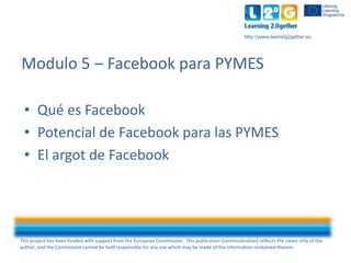 This project has been funded with support from the European Commission. This publication [communication] reflects the views only of the
author, and the Commission cannot be held responsible for any use which may be made of the information contained therein.
http:www.learning2gether.eu
• Qué es Facebook
• Potencial de Facebook para las PYMES
• El argot de Facebook
Modulo 5 – Facebook para PYMES
 