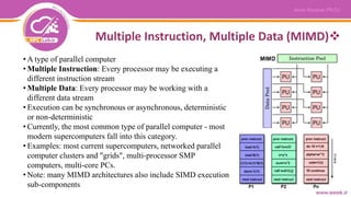 Multiple Instruction, Multiple Data (MIMD)
• A type of parallel computer
• Multiple Instruction: Every processor may be executing a
different instruction stream
• Multiple Data: Every processor may be working with a
different data stream
• Execution can be synchronous or asynchronous, deterministic
or non-deterministic
• Currently, the most common type of parallel computer - most
modern supercomputers fall into this category.
• Examples: most current supercomputers, networked parallel
computer clusters and "grids", multi-processor SMP
computers, multi-core PCs.
• Note: many MIMD architectures also include SIMD execution
sub-components
 