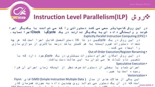 ‫روش‬Instruction Level Parallelism(ILP)
‫در‬‫این‬‫روش‬‫کامپایلر‬‫سعی‬‫می‬‫کند‬‫دستوراتی‬‫را‬‫که‬‫می‬‫توانند‬‫با‬‫یکدیگر‬‫اجرا‬
‫شوند‬‫و‬‫وابستگی‬‫داده‬‫ای‬‫به‬‫یکدیگر‬‫ندارند‬‫در‬‫یک‬Cycle‫یا‬Clock‫اجرا‬‫نماید‬.
•Explicitly Parallel Instruction Computing (EPIC)
‫در‬‫یک‬ ‫در‬ ‫روش‬ ‫این‬Cycle‫تا‬ ‫دو‬ ‫بین‬16‫چه‬ ‫هر‬ ‫که‬ ‫است‬ ‫اجرا‬ ‫قابل‬ ‫دسترالعمل‬
‫سازی‬ ‫موازی‬ ‫از‬ ‫باالتری‬ ‫درصد‬ ‫باشد‬ ‫کمتر‬ ‫هم‬ ‫به‬ ‫غیروابسته‬ ‫دستورات‬ ‫تعداد‬
‫کند‬ ‫می‬ ‫ایجاد‬ ‫را‬.
•Out of Order Execution/Register Renaming
‫یک‬ ‫در‬ ‫بیشتری‬ ‫دستورات‬ ‫اجرای‬ ‫امکان‬ ‫روش‬ ‫این‬ ‫در‬Cycle‫با‬ ‫که‬ ‫دارد‬ ‫وجود‬
‫یافت‬ ‫دست‬ ‫حالت‬ ‫این‬ ‫به‬ ‫توان‬ ‫می‬ ‫ها‬ ‫ثبات‬ ‫نام‬ ‫تغییر‬.
•Speculative Execution
‫فرا‬ ‫آن‬ ‫اجرای‬ ‫زمان‬ ‫اینکه‬ ‫از‬ ‫نظر‬ ‫صرف‬ ‫دستورات‬ ‫از‬ ‫بخشی‬ ‫یا‬ ‫تمام‬ ‫اجرای‬
‫خیر‬ ‫یا‬ ‫است‬ ‫رسیده‬.
•Vectorization
‫مدل‬ ‫از‬ ‫خاص‬ ‫حاالت‬ ‫از‬ ‫یکی‬ ‫این‬(SIMD (Simple Instruction Multiple Data‫اقای‬Flynn
‫کار‬ ‫همزمان‬ ‫صورت‬ ‫به‬ ‫داده‬ ‫چندین‬ ‫روی‬ ‫تواند‬ ‫می‬ ‫دستور‬ ‫یک‬ ‫آن‬ ‫در‬ ‫که‬ ‫است‬
 