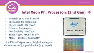 Intel Xeon Phi Processors (2nd Gen)
▷ Bootable or PCIe add-in card
▷ Specialized for computing
▷ Highly-parallel (72 cores*)
▷ Balanced for compute
▷ Less forgiving than Xeon
▷ Theor. ∼ 3.0 TFLOP/s in DP*
▷ Meas. ∼ 490 GB/s bandwidth*
* Intel Xeon Phi processor, Knighs Landing ar-
chitecture (2016), top-of-the-line (e.g., 7290P)
 