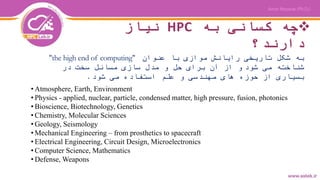 ‫به‬ ‫کسانی‬ ‫چه‬HPC‫نیاز‬
‫دارند؟‬
‫عنوان‬ ‫با‬ ‫موازی‬ ‫رایانش‬ ‫تاریخی‬ ‫شکل‬ ‫به‬"the high end of computing"
‫شود‬ ‫می‬ ‫شناخته‬‫در‬ ‫سخت‬ ‫مسائل‬ ‫سازی‬ ‫مدل‬ ‫و‬ ‫حل‬ ‫برای‬ ‫آن‬ ‫از‬ ‫و‬
‫شود‬ ‫می‬ ‫استفاده‬ ‫علم‬ ‫و‬ ‫مهندسی‬ ‫های‬ ‫حوزه‬ ‫از‬ ‫بسیاری‬.
• Atmosphere, Earth, Environment
• Physics - applied, nuclear, particle, condensed matter, high pressure, fusion, photonics
• Bioscience, Biotechnology, Genetics
• Chemistry, Molecular Sciences
• Geology, Seismology
• Mechanical Engineering – from prosthetics to spacecraft
• Electrical Engineering, Circuit Design, Microelectronics
• Computer Science, Mathematics
• Defense, Weapons
 
