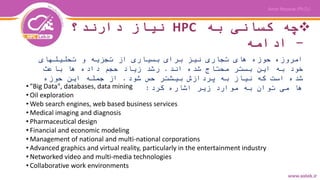 ‫به‬ ‫کسانی‬ ‫چه‬HPC‫دارند؟‬ ‫نیاز‬
-‫ادامه‬
‫تحلیلهای‬ ‫و‬ ‫تجزیه‬ ‫از‬ ‫بسیاری‬ ‫برای‬ ‫نیز‬ ‫تجاری‬ ‫های‬ ‫حوزه‬ ‫امروزه‬
‫اند‬ ‫شده‬ ‫محتاج‬ ‫بستر‬ ‫این‬ ‫به‬ ‫خود‬.‫باعث‬ ‫ها‬ ‫داده‬ ‫حجم‬ ‫زیاد‬ ‫رشد‬
‫شود‬ ‫حس‬ ‫بیشتر‬ ‫پردازش‬ ‫به‬ ‫نیاز‬ ‫که‬ ‫است‬ ‫شده‬.‫حوزه‬ ‫این‬ ‫جمله‬ ‫از‬
‫کرد‬ ‫اشاره‬ ‫زیر‬ ‫موارد‬ ‫به‬ ‫توان‬ ‫می‬ ‫ها‬:• "Big Data", databases, data mining
• Oil exploration
• Web search engines, web based business services
• Medical imaging and diagnosis
• Pharmaceutical design
• Financial and economic modeling
• Management of national and multi-national corporations
• Advanced graphics and virtual reality, particularly in the entertainment industry
• Networked video and multi-media technologies
• Collaborative work environments
 