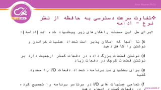 ‫نظر‬ ‫از‬ ‫حافظه‬ ‫به‬ ‫دسترسی‬ ‫سرعت‬ ‫تفاوت‬
‫نوع‬-‫ادامه‬
•‫اند‬ ‫شده‬ ‫پیشنهاد‬ ‫زیر‬ ‫راهکارهای‬ ‫مسئله‬ ‫این‬ ‫حل‬ ‫برای‬(‫ادامه‬:)
(c‫و‬ ‫خواندن‬ ‫عملیات‬ ‫تعداد‬ ‫است‬ ‫پذیر‬ ‫امکان‬ ‫که‬ ‫آنجا‬ ‫تا‬
‫دهید‬ ‫کاهش‬ ‫را‬ ‫نوشتن‬
(d‫بر‬ ‫دارد‬ ‫ارجحیت‬ ‫کمتر‬ ‫دفعات‬ ‫در‬ ‫داده‬ ‫بزرگ‬ ‫قطعات‬ ‫نوشتن‬
‫زیاد‬ ‫دفعات‬ ‫در‬ ‫کوچک‬ ‫قطعات‬ ‫نوشتن‬
(e‫دفعات‬ ‫تعداد‬ ،‫برنامه‬ ‫سلایر‬ ‫بخشهای‬ ‫برای‬I/O‫محدود‬ ‫را‬
‫کنید‬
(f‫های‬ ‫عملیات‬ ‫تمامی‬I/O‫کرده‬ ‫تجمیع‬ ‫را‬ ‫برنامه‬ ‫سرتاسر‬ ‫در‬
 