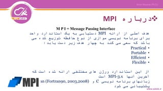 ‫درباره‬MPI
M P I = Message Passing Interface
‫ارائه‬ ‫از‬ ‫اصلی‬ ‫هدف‬MPI‫واحد‬ ‫استاندارد‬ ‫یک‬ ‫به‬ ‫دستیابی‬
‫می‬ ‫شده‬ ‫توزیع‬ ‫حافظه‬ ‫نوع‬ ‫از‬ ‫موازی‬ ‫نویسی‬ ‫برنامه‬ ‫برای‬
‫یابد‬ ‫دست‬ ‫زیر‬ ‫هدف‬ ‫چهار‬ ‫به‬ ‫کند‬ ‫می‬ ‫سعی‬ ‫که‬ ‫باشد‬:
•Practical
•Portable
•Efficient
•Flexible
‫که‬ ‫است‬ ‫شده‬ ‫ارائه‬ ‫مختلفی‬ ‫های‬ ‫ورژن‬ ‫استاندارد‬ ‫این‬ ‫از‬
‫آنها‬ ‫آخرین‬MPI-3.x‫است‬
‫نویسی‬ ‫برنامه‬ ‫زبانهای‬C‫و‬Fortran (Fortran90, 2003,2008)
‫شود‬ ‫می‬ ‫پشتیبانی‬
 