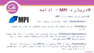 ‫درباره‬MPI-‫ادامه‬
‫از‬ ‫استفاده‬ ‫برای‬ ‫دالیلی‬MPI:
.1Standardization:‫است‬ ‫موجود‬ ‫استاندارد‬ ‫تنها‬
.2Portability:‫تغییر‬ ‫به‬ ‫نیاز‬ ‫ها‬ ‫پلتفرم‬ ‫سایر‬ ‫خودبه‬ ‫کد‬ ‫انتقال‬ ‫برای‬
‫ندارد‬
.3Performance Opportunities:‫بهینه‬ ‫که‬ ‫دارند‬ ‫را‬ ‫امکان‬ ‫این‬ ‫نویسان‬ ‫برنامه‬
‫این‬ ‫و‬ ‫دهند‬ ‫انجام‬ ‫مختلف‬ ‫افزارهای‬ ‫سخت‬ ‫با‬ ‫متناسب‬ ‫را‬ ‫خود‬ ‫کد‬ ‫سازی‬
‫توسط‬ ‫موضوع‬MPI‫شود‬ ‫نمی‬ ‫نقض‬
.4Functionality:‫از‬ ‫بیش‬430‫در‬ ‫روتین‬MPI-3.x‫که‬ ‫است‬ ‫شده‬ ‫سازی‬ ‫پیاده‬
‫آنها‬ ‫از‬ ‫کمی‬ ‫بسیار‬ ‫تعداد‬ ‫به‬ ‫ساده‬ ‫موازی‬ ‫برنامه‬ ‫یک‬ ‫نوشتن‬ ‫برای‬(‫کمتر‬
‫تا‬ ‫ده‬ ‫از‬)‫است‬ ‫نیاز‬
 