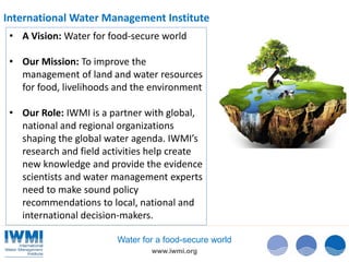 www.iwmi.org
Water for a food-secure world
• A Vision: Water for food-secure world
• Our Mission: To improve the
management of land and water resources
for food, livelihoods and the environment
• Our Role: IWMI is a partner with global,
national and regional organizations
shaping the global water agenda. IWMI’s
research and field activities help create
new knowledge and provide the evidence
scientists and water management experts
need to make sound policy
recommendations to local, national and
international decision-makers.
International Water Management Institute
 
