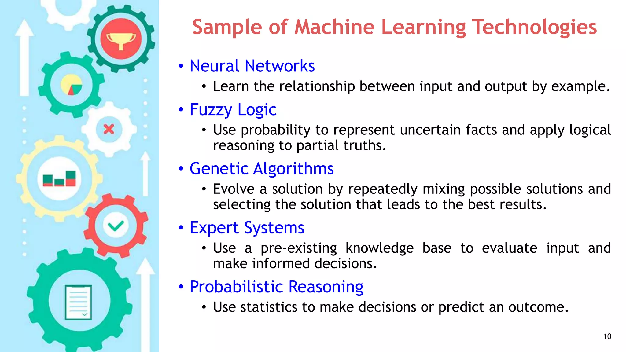 Sample of Machine Learning Technologies
• Neural Networks
• Learn the relationship between input and output by example.
• Fuzzy Logic
• Use probability to represent uncertain facts and apply logical
reasoning to partial truths.
• Genetic Algorithms
• Evolve a solution by repeatedly mixing possible solutions and
selecting the solution that leads to the best results.
• Expert Systems
• Use a pre-existing knowledge base to evaluate input and
make informed decisions.
• Probabilistic Reasoning
• Use statistics to make decisions or predict an outcome.
10
 