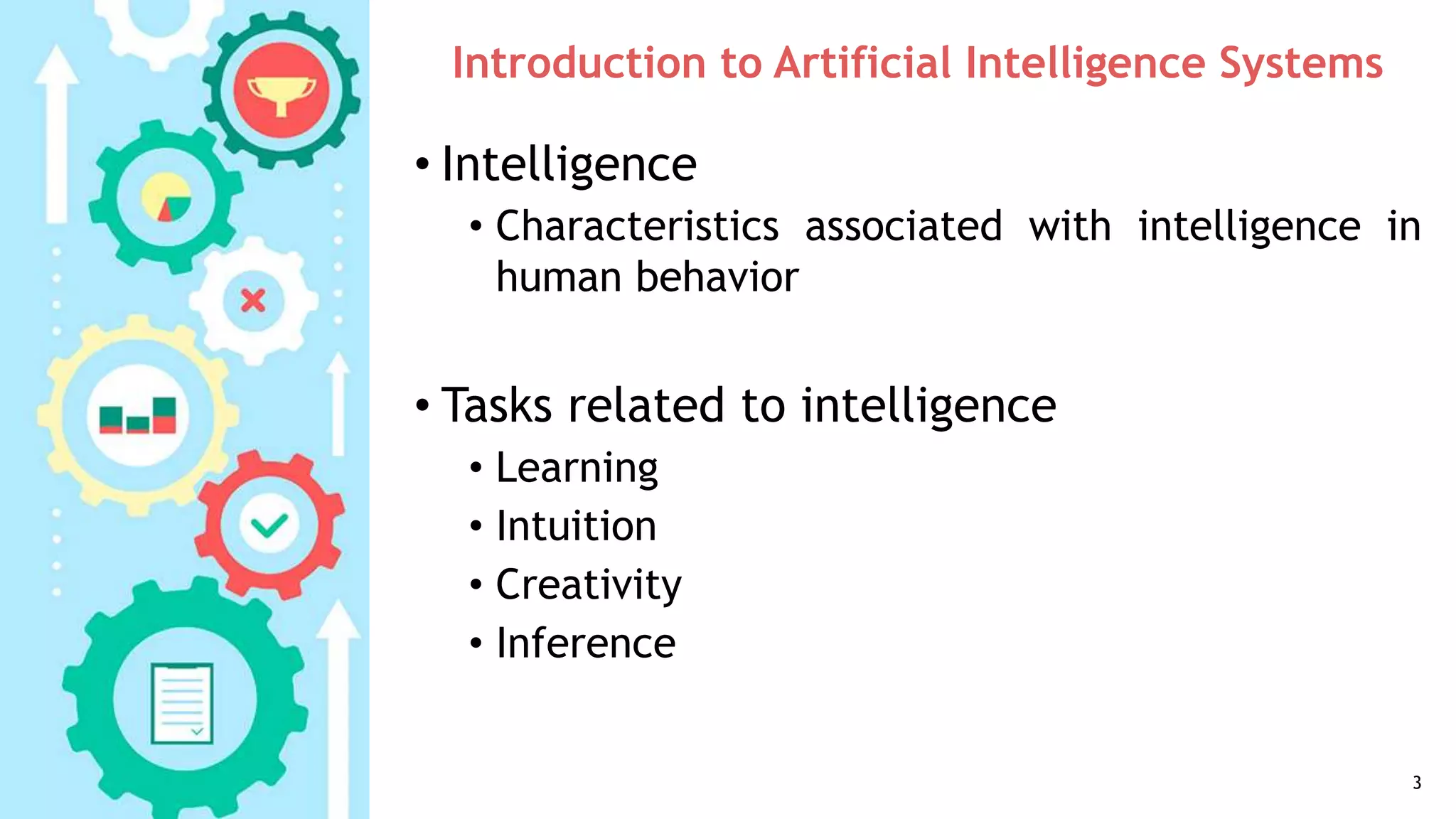 Introduction to Artificial Intelligence Systems
• Intelligence
• Characteristics associated with intelligence in
human behavior
• Tasks related to intelligence
• Learning
• Intuition
• Creativity
• Inference
3
 