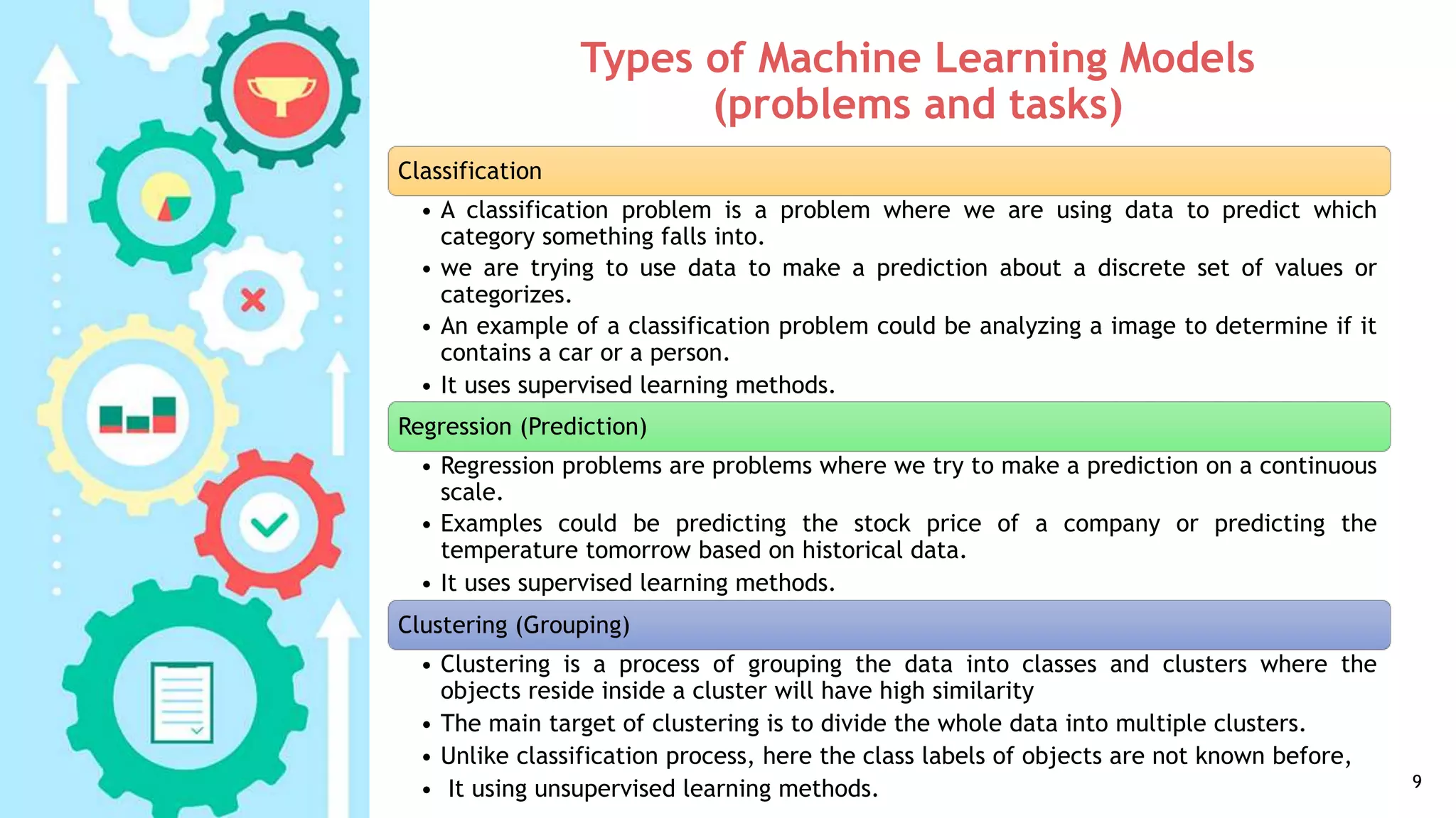 Types of Machine Learning Models
(problems and tasks)
9
Classification
• A classification problem is a problem where we are using data to predict which
category something falls into.
• we are trying to use data to make a prediction about a discrete set of values or
categorizes.
• An example of a classification problem could be analyzing a image to determine if it
contains a car or a person.
• It uses supervised learning methods.
Regression (Prediction)
• Regression problems are problems where we try to make a prediction on a continuous
scale.
• Examples could be predicting the stock price of a company or predicting the
temperature tomorrow based on historical data.
• It uses supervised learning methods.
Clustering (Grouping)
• Clustering is a process of grouping the data into classes and clusters where the
objects reside inside a cluster will have high similarity
• The main target of clustering is to divide the whole data into multiple clusters.
• Unlike classification process, here the class labels of objects are not known before,
• It using unsupervised learning methods.
 