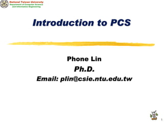 National Taiwan University
Department of Computer Science
  and Information Engineering




                    Introduction to PCS


                                 Phone Lin
                                  Ph.D.
                        Email: plin@csie.ntu.edu.tw




                                                      1
 
