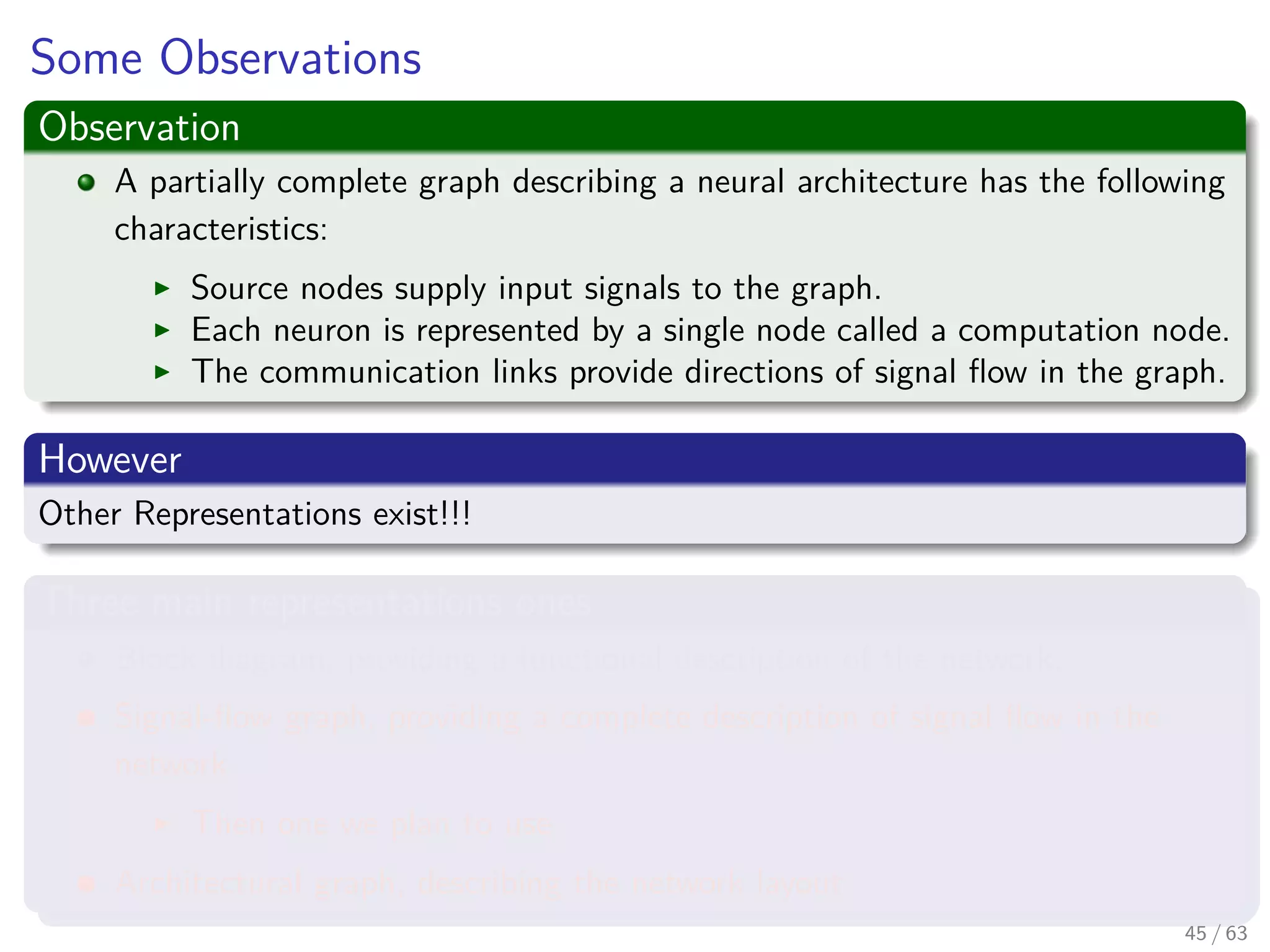 Some Observations
Observation
A partially complete graph describing a neural architecture has the following
characteristics:
Source nodes supply input signals to the graph.
Each neuron is represented by a single node called a computation node.
The communication links provide directions of signal ﬂow in the graph.
However
Other Representations exist!!!
Three main representations ones
Block diagram, providing a functional description of the network.
Signal-ﬂow graph, providing a complete description of signal ﬂow in the
network.
Then one we plan to use.
Architectural graph, describing the network layout.
45 / 63
 
