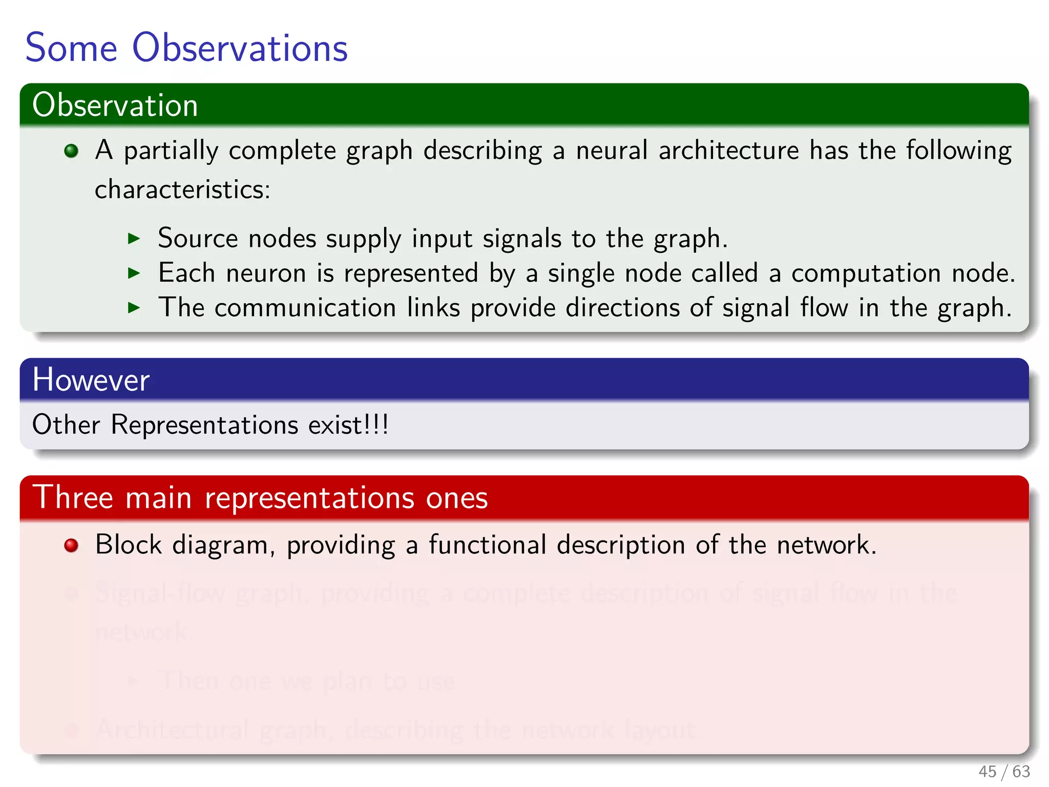 Some Observations
Observation
A partially complete graph describing a neural architecture has the following
characteristics:
Source nodes supply input signals to the graph.
Each neuron is represented by a single node called a computation node.
The communication links provide directions of signal ﬂow in the graph.
However
Other Representations exist!!!
Three main representations ones
Block diagram, providing a functional description of the network.
Signal-ﬂow graph, providing a complete description of signal ﬂow in the
network.
Then one we plan to use.
Architectural graph, describing the network layout.
45 / 63
 