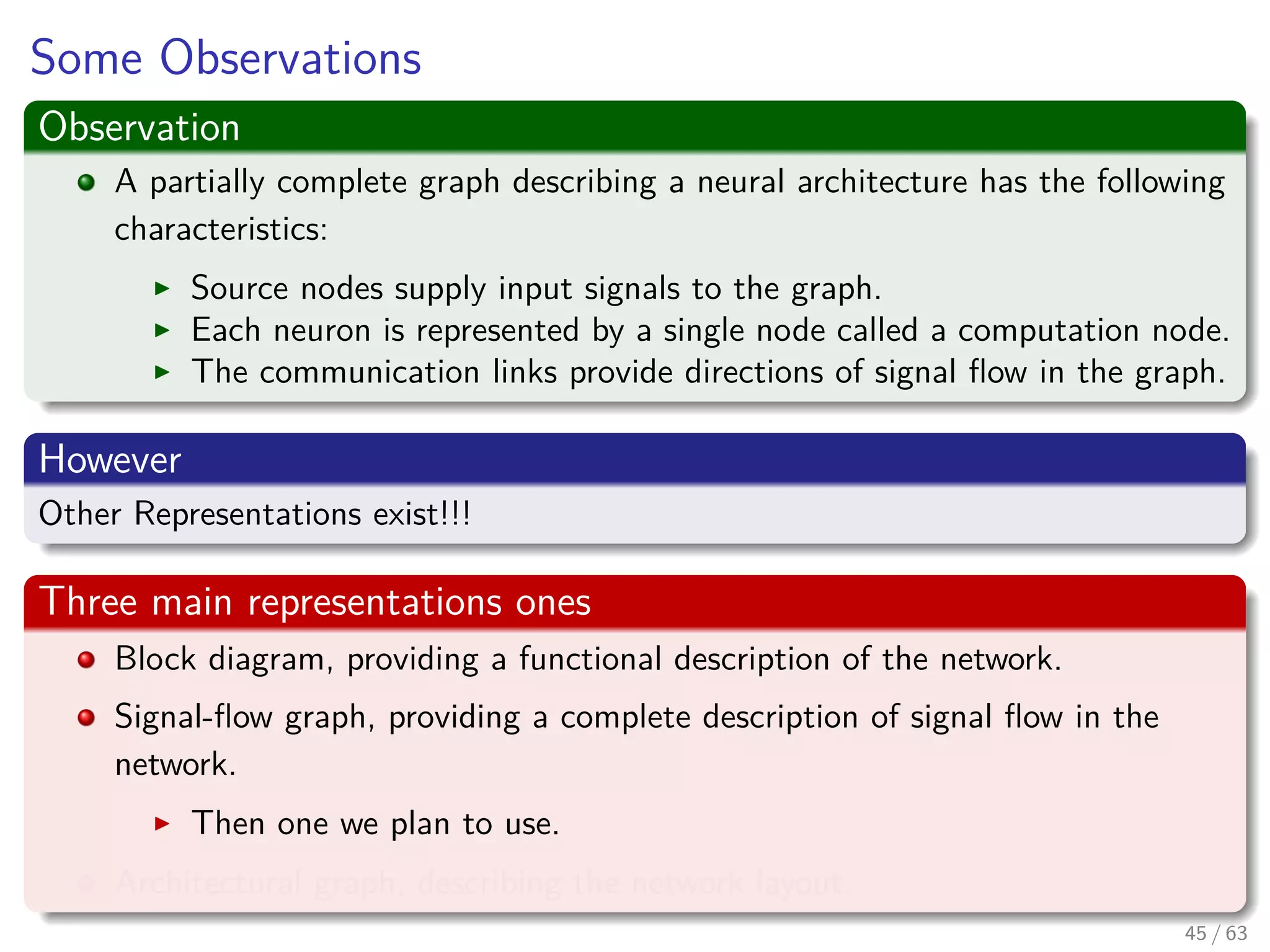 Some Observations
Observation
A partially complete graph describing a neural architecture has the following
characteristics:
Source nodes supply input signals to the graph.
Each neuron is represented by a single node called a computation node.
The communication links provide directions of signal ﬂow in the graph.
However
Other Representations exist!!!
Three main representations ones
Block diagram, providing a functional description of the network.
Signal-ﬂow graph, providing a complete description of signal ﬂow in the
network.
Then one we plan to use.
Architectural graph, describing the network layout.
45 / 63
 