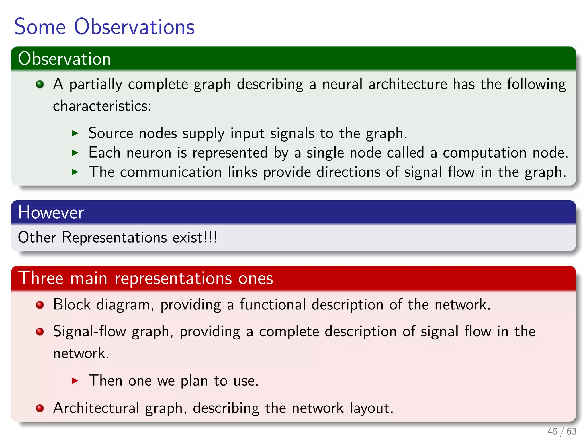 Some Observations
Observation
A partially complete graph describing a neural architecture has the following
characteristics:
Source nodes supply input signals to the graph.
Each neuron is represented by a single node called a computation node.
The communication links provide directions of signal ﬂow in the graph.
However
Other Representations exist!!!
Three main representations ones
Block diagram, providing a functional description of the network.
Signal-ﬂow graph, providing a complete description of signal ﬂow in the
network.
Then one we plan to use.
Architectural graph, describing the network layout.
45 / 63
 
