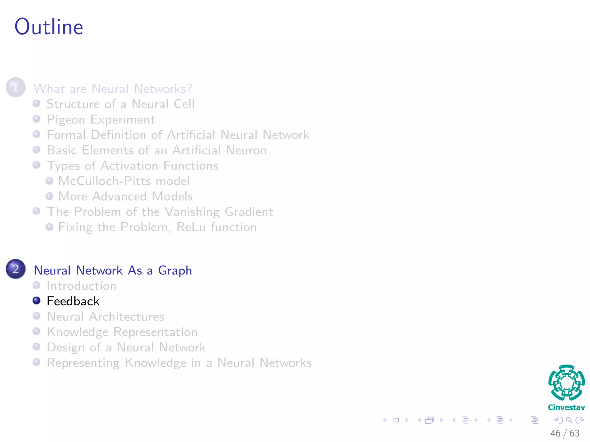 Outline
1 What are Neural Networks?
Structure of a Neural Cell
Pigeon Experiment
Formal Deﬁnition of Artiﬁcial Neural Network
Basic Elements of an Artiﬁcial Neuron
Types of Activation Functions
McCulloch-Pitts model
More Advanced Models
The Problem of the Vanishing Gradient
Fixing the Problem, ReLu function
2 Neural Network As a Graph
Introduction
Feedback
Neural Architectures
Knowledge Representation
Design of a Neural Network
Representing Knowledge in a Neural Networks
46 / 63
 