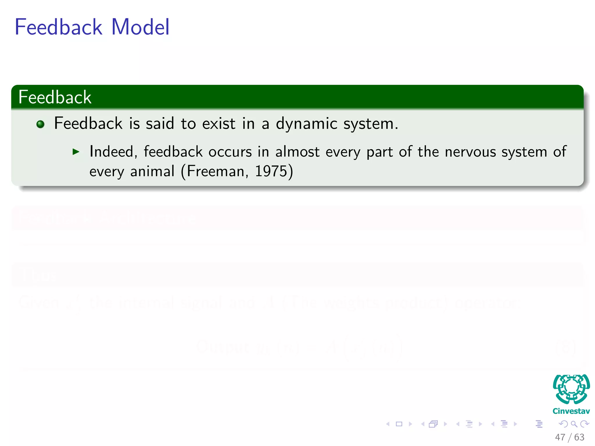 Feedback Model
Feedback
Feedback is said to exist in a dynamic system.
Indeed, feedback occurs in almost every part of the nervous system of
every animal (Freeman, 1975)
Feedback Architecture
Thus
Given xj the internal signal and A (The weights product) operator:
Output yk (n) = A xj (n) (8)
47 / 63
 