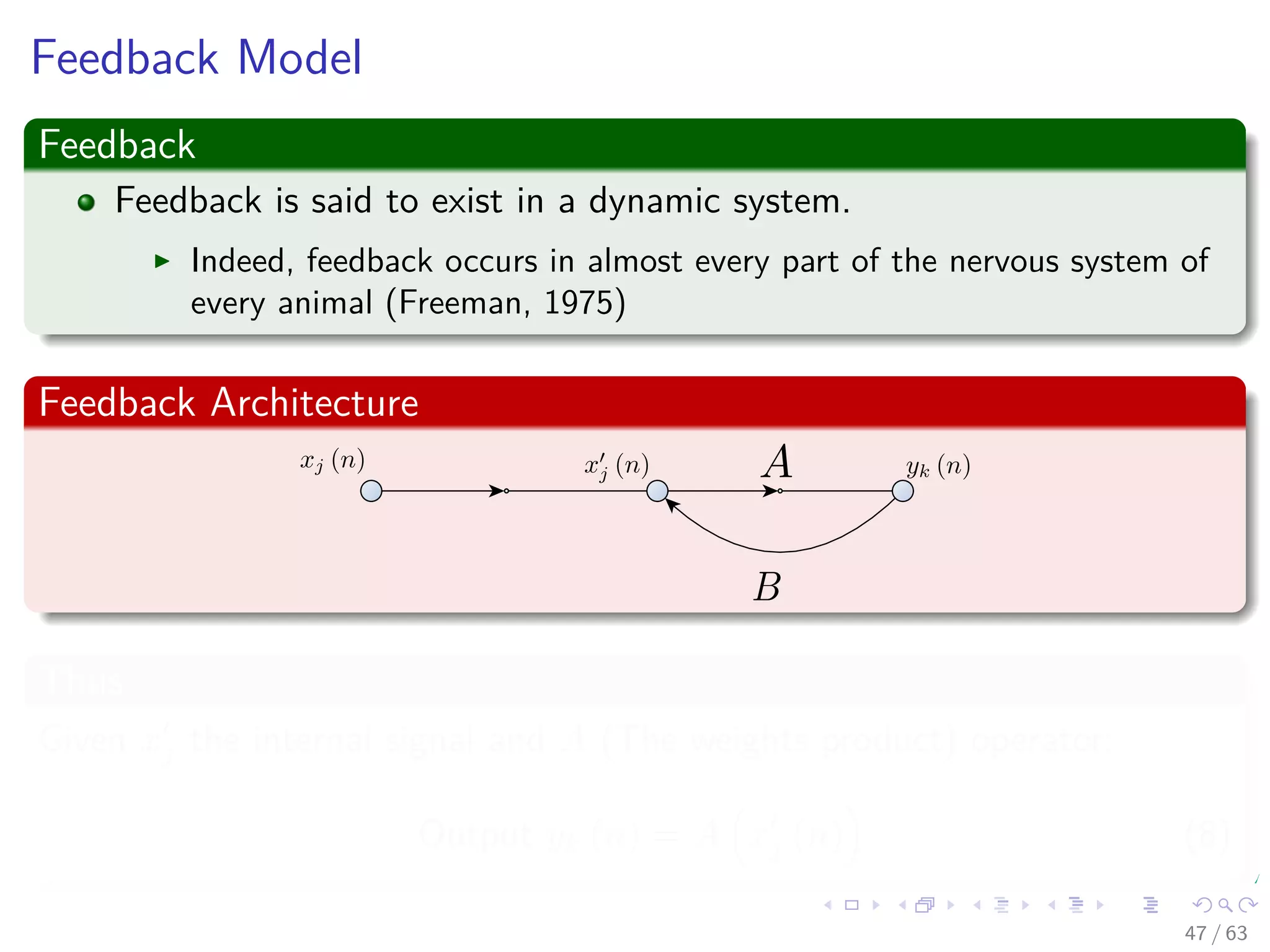 Feedback Model
Feedback
Feedback is said to exist in a dynamic system.
Indeed, feedback occurs in almost every part of the nervous system of
every animal (Freeman, 1975)
Feedback Architecture
Thus
Given xj the internal signal and A (The weights product) operator:
Output yk (n) = A xj (n) (8)
47 / 63
 