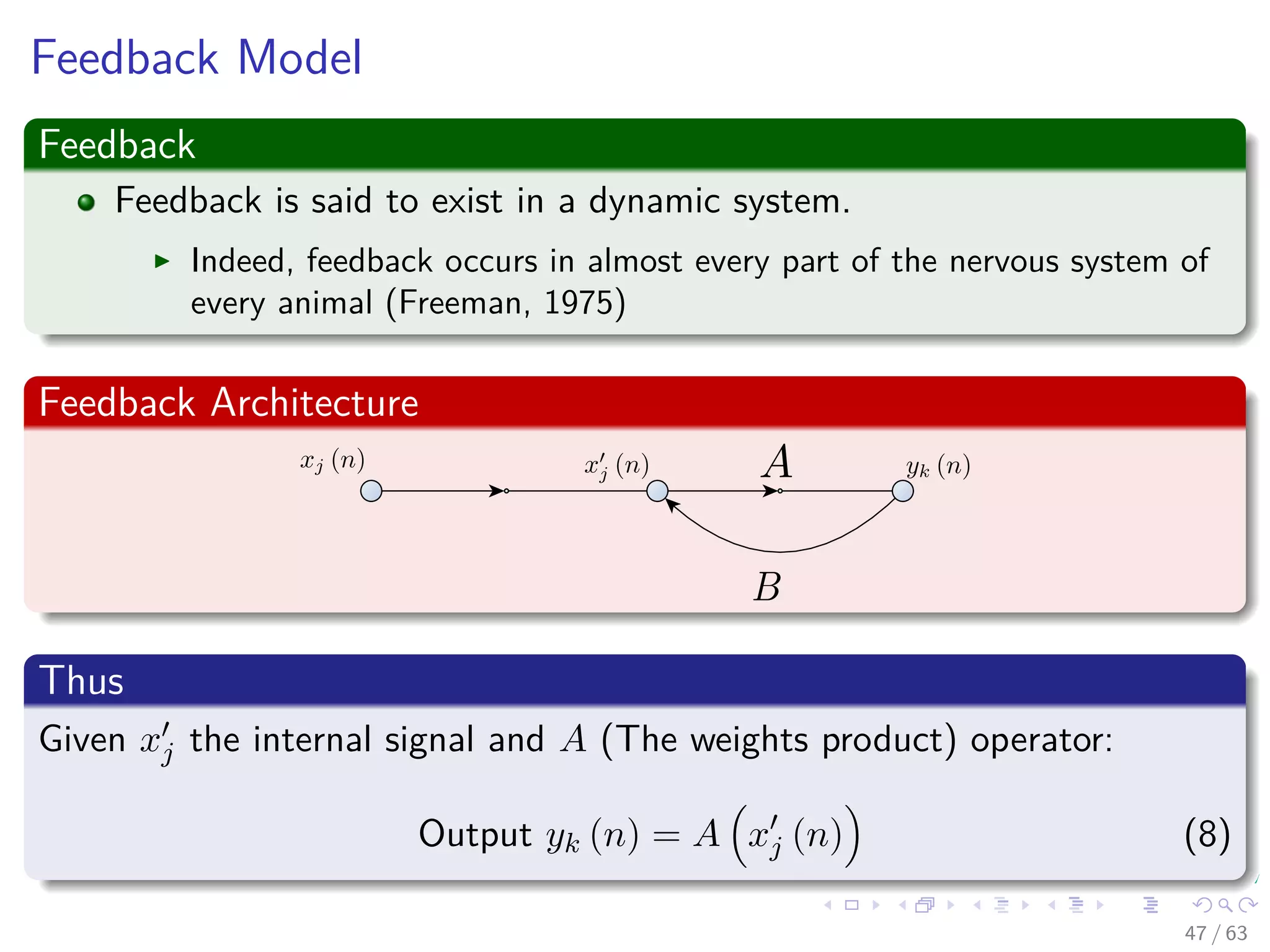 Feedback Model
Feedback
Feedback is said to exist in a dynamic system.
Indeed, feedback occurs in almost every part of the nervous system of
every animal (Freeman, 1975)
Feedback Architecture
Thus
Given xj the internal signal and A (The weights product) operator:
Output yk (n) = A xj (n) (8)
47 / 63
 