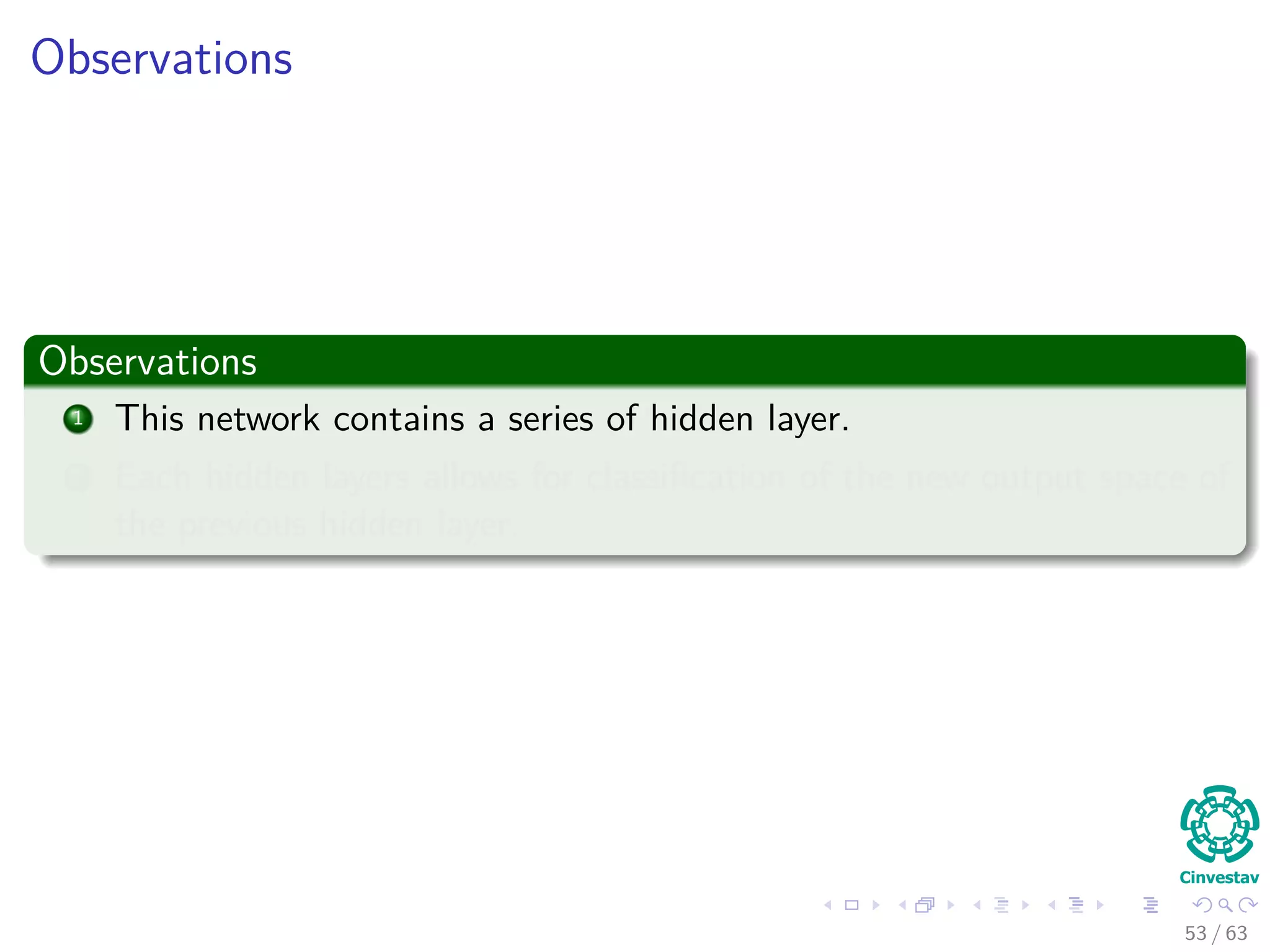 Observations
Observations
1 This network contains a series of hidden layer.
2 Each hidden layers allows for classiﬁcation of the new output space of
the previous hidden layer.
53 / 63
 