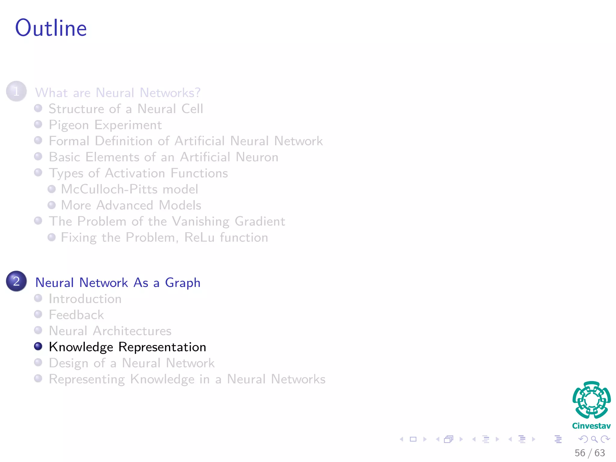 Outline
1 What are Neural Networks?
Structure of a Neural Cell
Pigeon Experiment
Formal Deﬁnition of Artiﬁcial Neural Network
Basic Elements of an Artiﬁcial Neuron
Types of Activation Functions
McCulloch-Pitts model
More Advanced Models
The Problem of the Vanishing Gradient
Fixing the Problem, ReLu function
2 Neural Network As a Graph
Introduction
Feedback
Neural Architectures
Knowledge Representation
Design of a Neural Network
Representing Knowledge in a Neural Networks
56 / 63
 