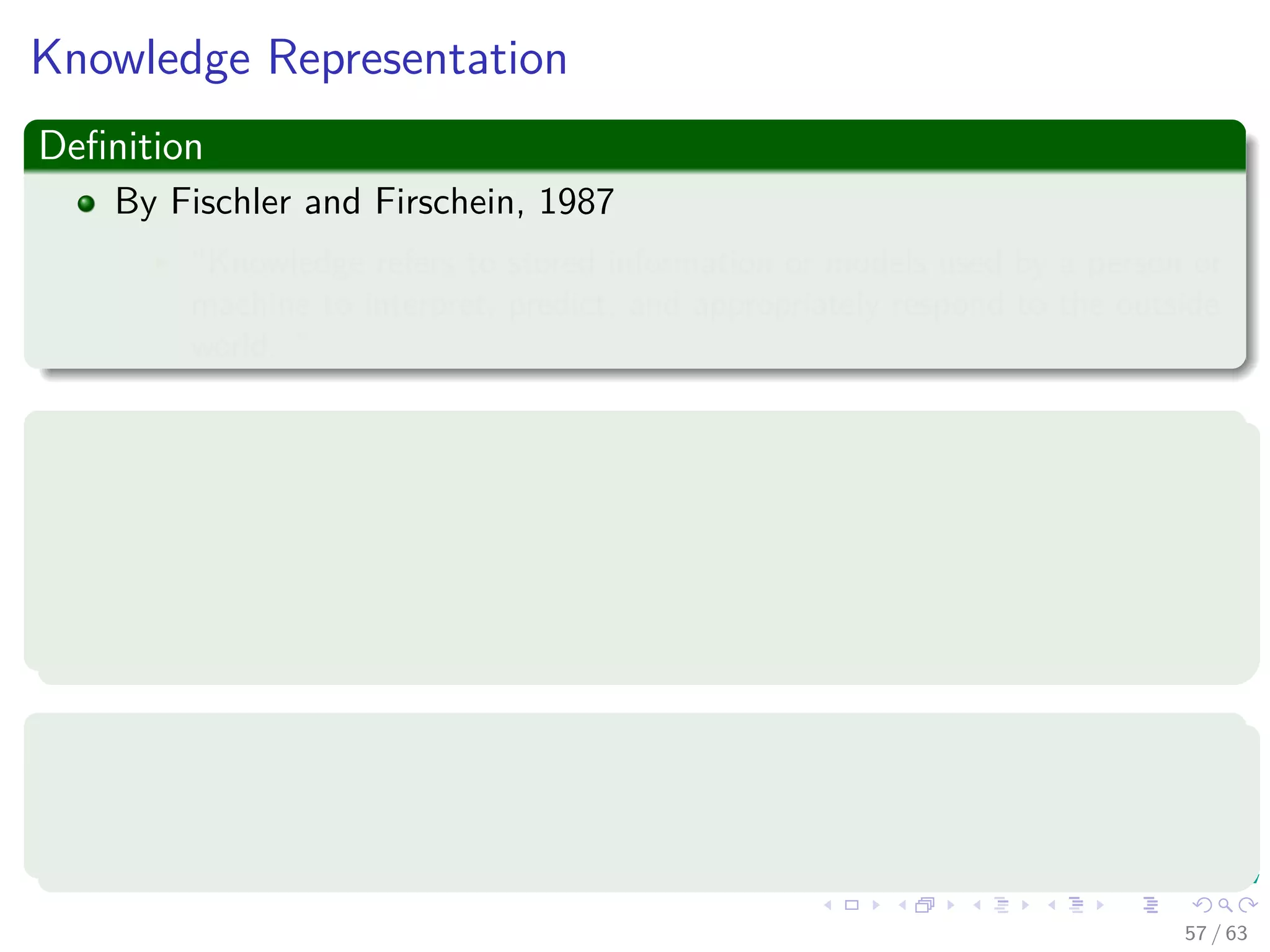 Knowledge Representation
Deﬁnition
By Fischler and Firschein, 1987
“Knowledge refers to stored information or models used by a person or
machine to interpret, predict, and appropriately respond to the outside
world. ”
It consists of two kinds of information:
1 The known world state, represented by facts about what is and what
has been known.
2 Observations (measurements) of the world, obtained by means of
sensors.
Observations can be
1 Labeled
2 Unlabeled
57 / 63
 
