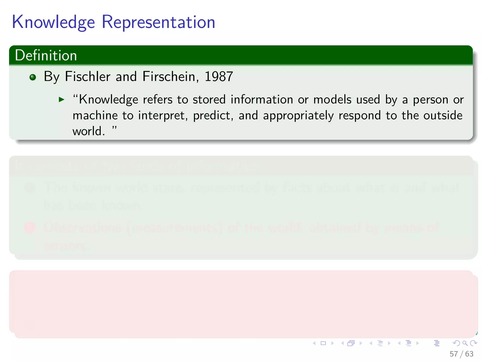 Knowledge Representation
Deﬁnition
By Fischler and Firschein, 1987
“Knowledge refers to stored information or models used by a person or
machine to interpret, predict, and appropriately respond to the outside
world. ”
It consists of two kinds of information:
1 The known world state, represented by facts about what is and what
has been known.
2 Observations (measurements) of the world, obtained by means of
sensors.
Observations can be
1 Labeled
2 Unlabeled
57 / 63
 