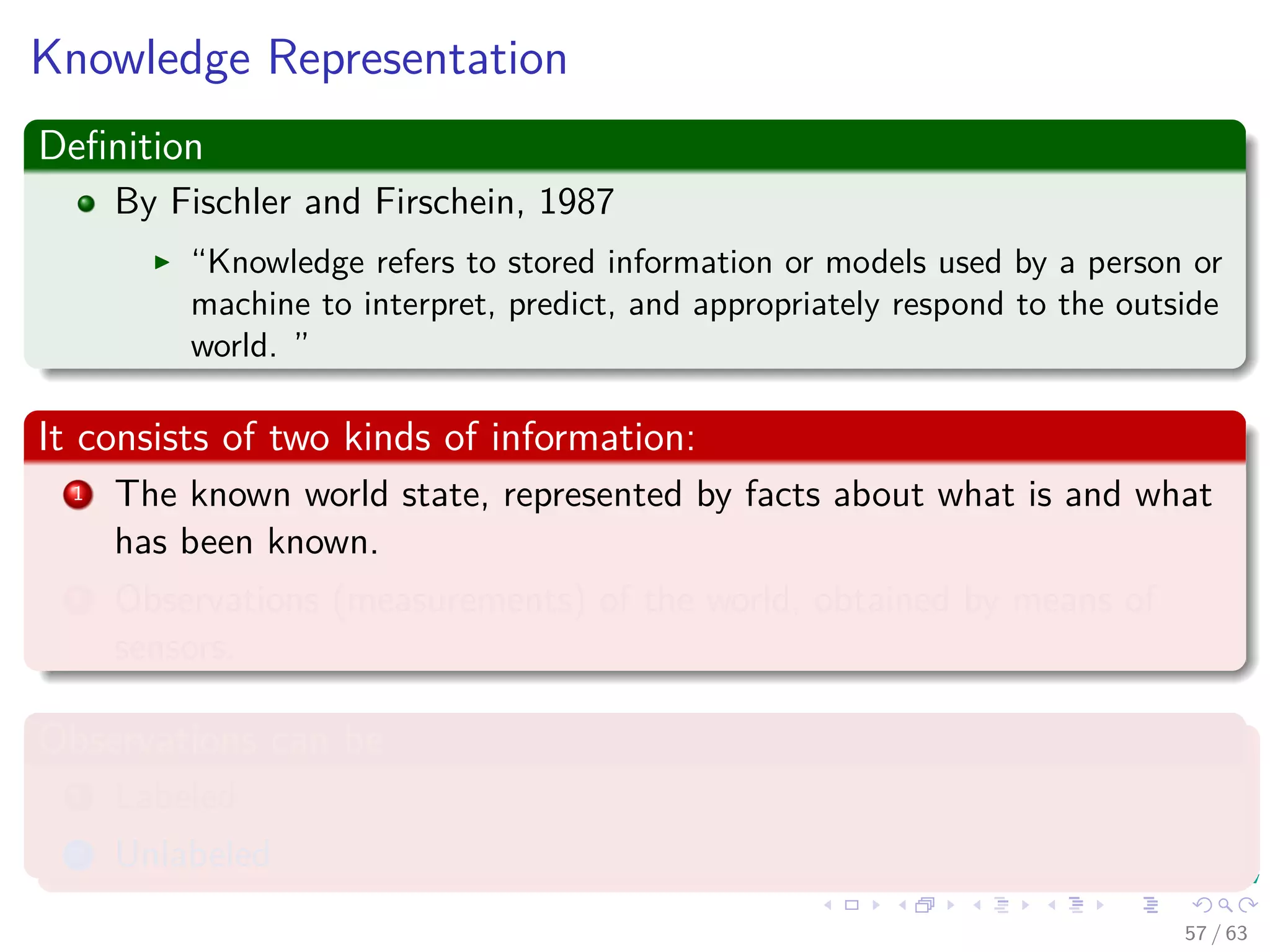 Knowledge Representation
Deﬁnition
By Fischler and Firschein, 1987
“Knowledge refers to stored information or models used by a person or
machine to interpret, predict, and appropriately respond to the outside
world. ”
It consists of two kinds of information:
1 The known world state, represented by facts about what is and what
has been known.
2 Observations (measurements) of the world, obtained by means of
sensors.
Observations can be
1 Labeled
2 Unlabeled
57 / 63
 