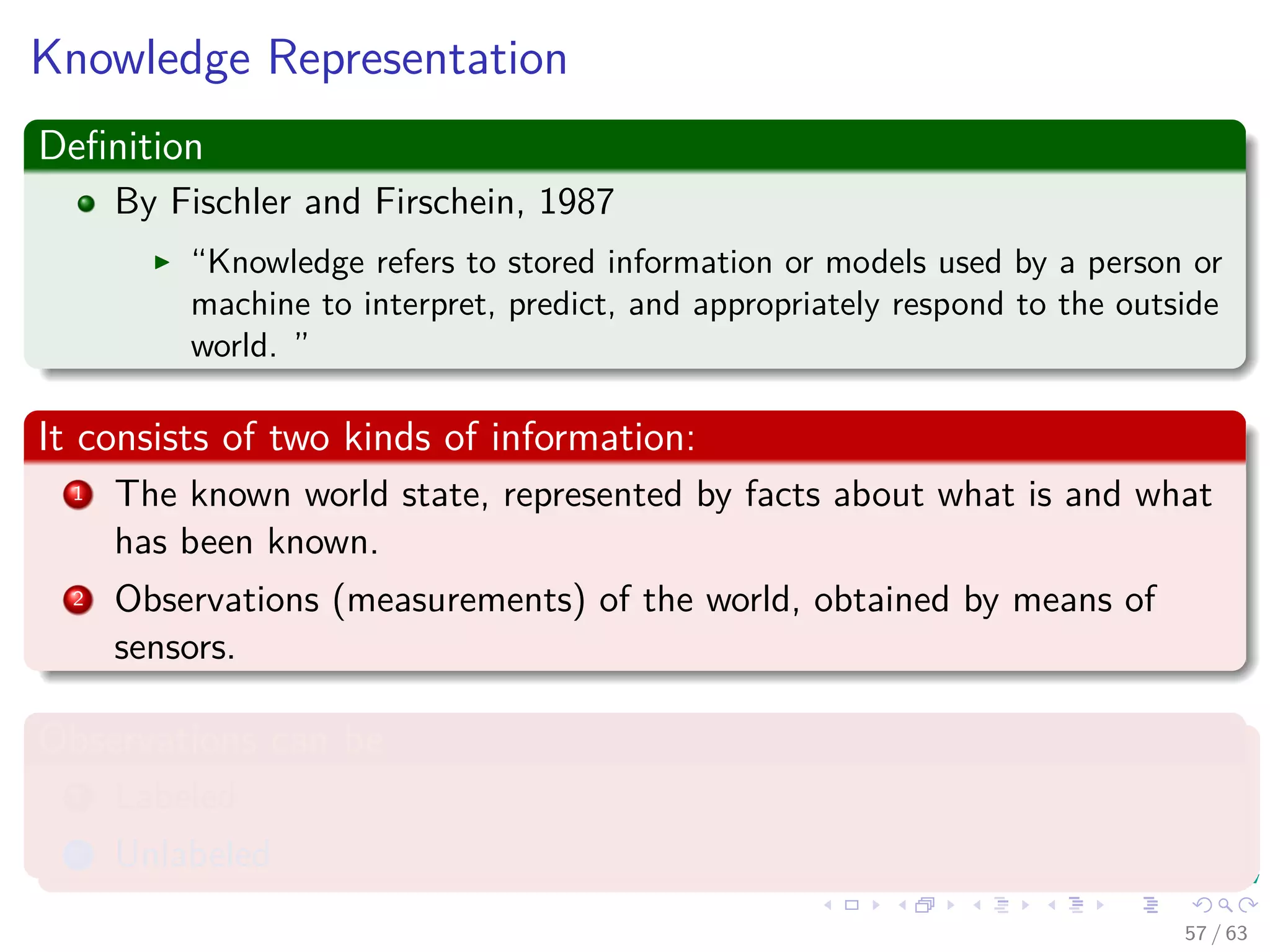 Knowledge Representation
Deﬁnition
By Fischler and Firschein, 1987
“Knowledge refers to stored information or models used by a person or
machine to interpret, predict, and appropriately respond to the outside
world. ”
It consists of two kinds of information:
1 The known world state, represented by facts about what is and what
has been known.
2 Observations (measurements) of the world, obtained by means of
sensors.
Observations can be
1 Labeled
2 Unlabeled
57 / 63
 