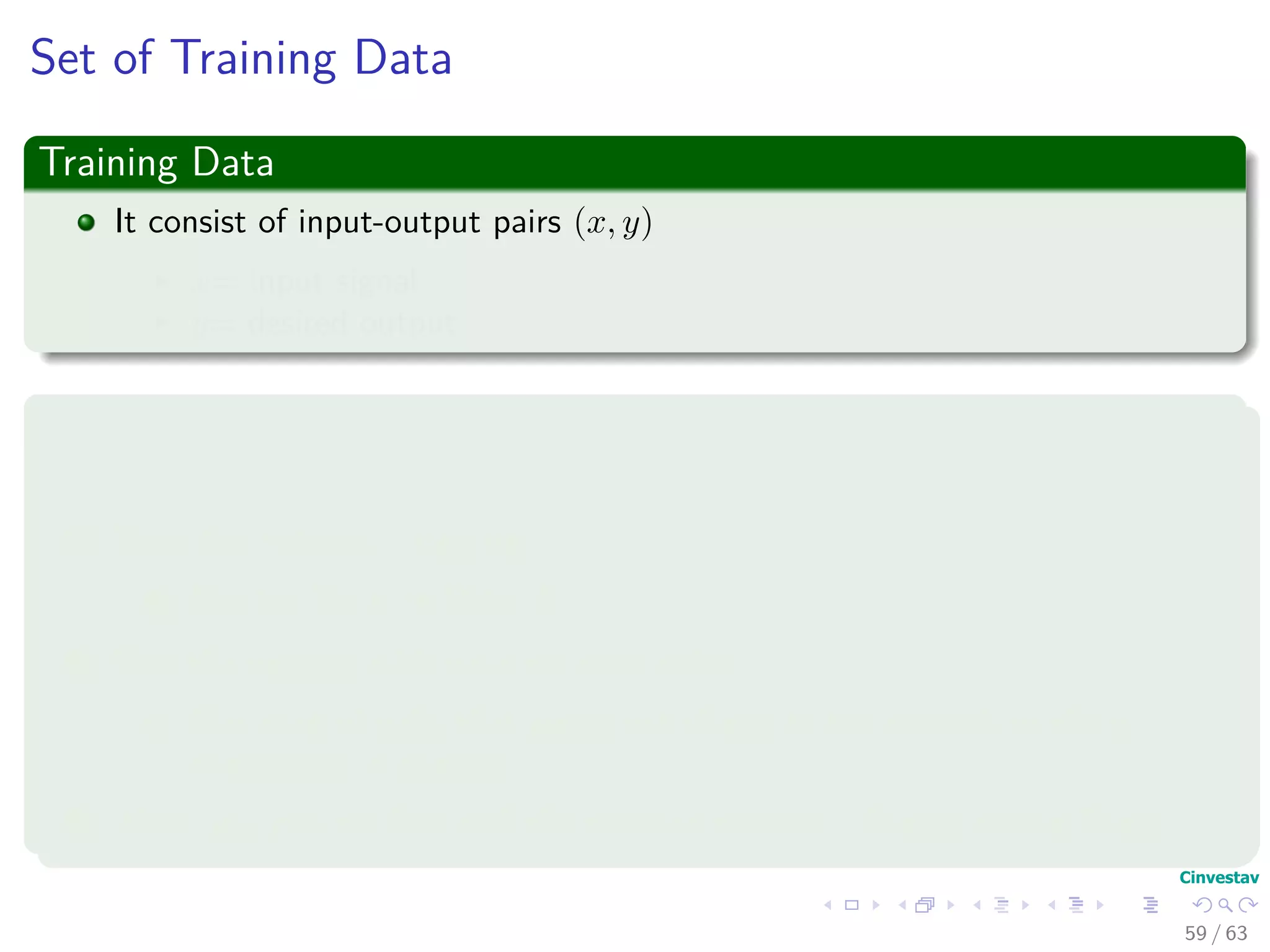 Set of Training Data
Training Data
It consist of input-output pairs (x, y)
x= input signal
y= desired output
Thus, we have the following phases of designing a Neuronal Network
1 Choose appropriate architecture
2 Train the network - learning.
1 Use the Training Data!!!
3 Test the network with data not seen before
1 Use a set of pairs that where not shown to the network so the y
component is guessed.
4 Then, you can see how well the network behaves - Generalization Phase.
59 / 63
 