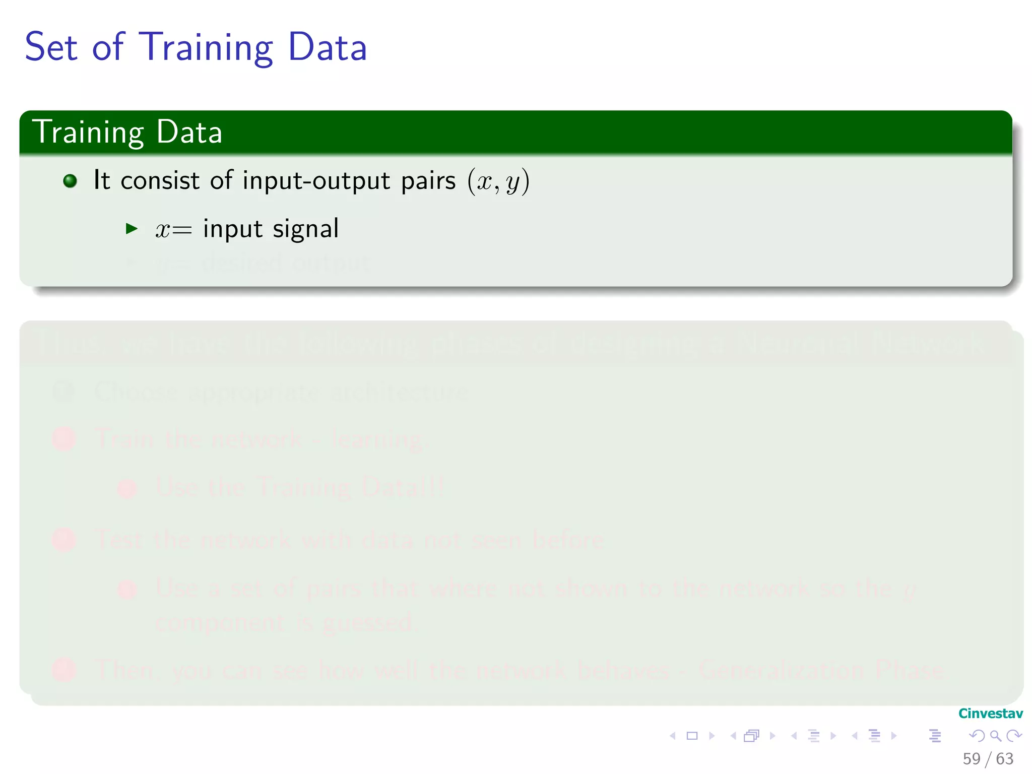 Set of Training Data
Training Data
It consist of input-output pairs (x, y)
x= input signal
y= desired output
Thus, we have the following phases of designing a Neuronal Network
1 Choose appropriate architecture
2 Train the network - learning.
1 Use the Training Data!!!
3 Test the network with data not seen before
1 Use a set of pairs that where not shown to the network so the y
component is guessed.
4 Then, you can see how well the network behaves - Generalization Phase.
59 / 63
 