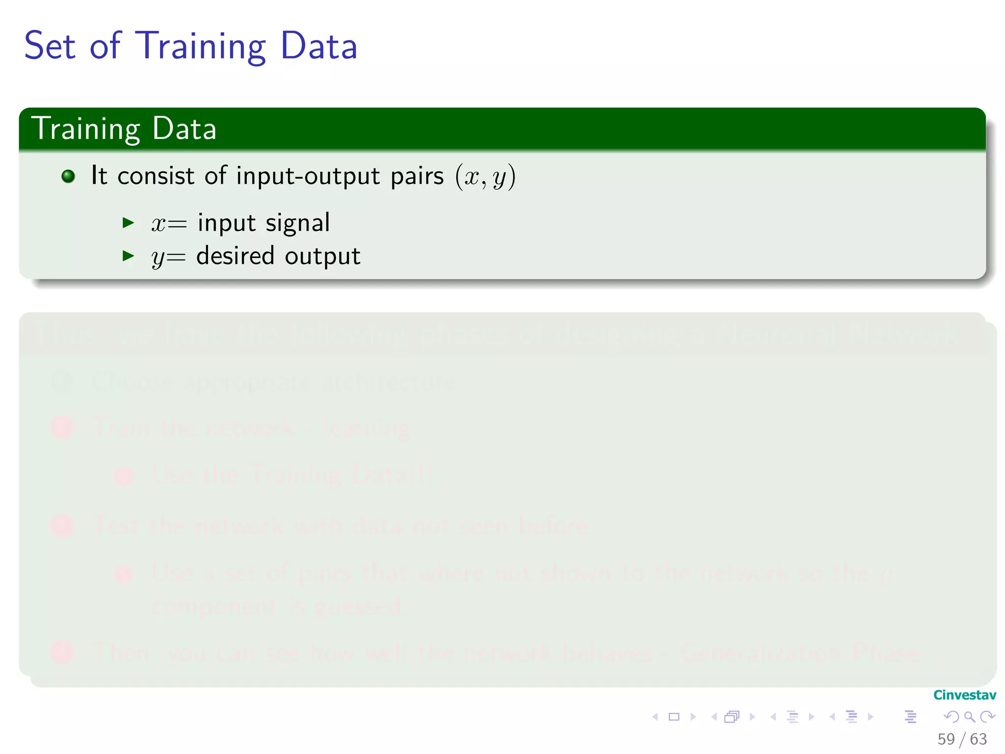 Set of Training Data
Training Data
It consist of input-output pairs (x, y)
x= input signal
y= desired output
Thus, we have the following phases of designing a Neuronal Network
1 Choose appropriate architecture
2 Train the network - learning.
1 Use the Training Data!!!
3 Test the network with data not seen before
1 Use a set of pairs that where not shown to the network so the y
component is guessed.
4 Then, you can see how well the network behaves - Generalization Phase.
59 / 63
 