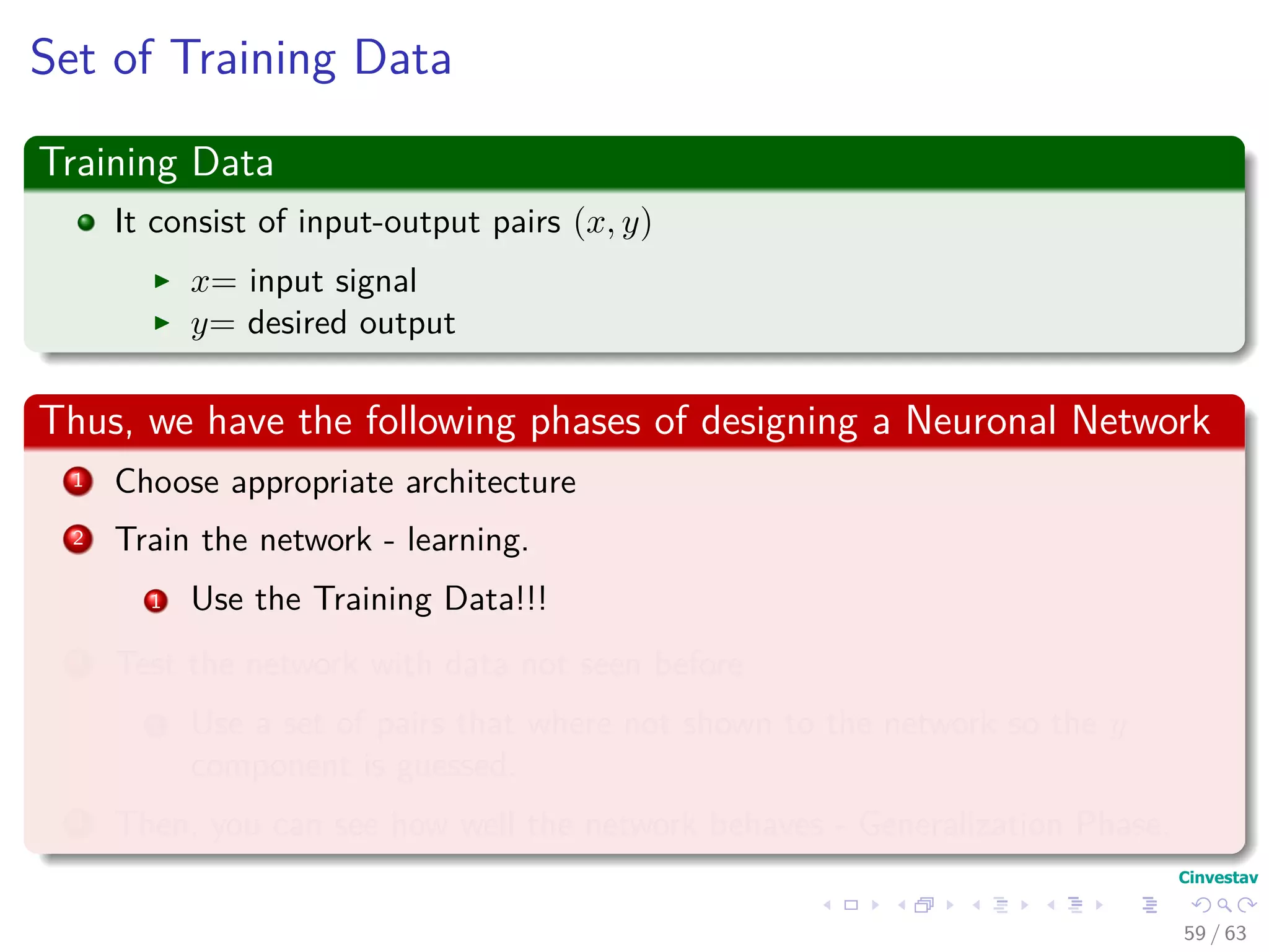 Set of Training Data
Training Data
It consist of input-output pairs (x, y)
x= input signal
y= desired output
Thus, we have the following phases of designing a Neuronal Network
1 Choose appropriate architecture
2 Train the network - learning.
1 Use the Training Data!!!
3 Test the network with data not seen before
1 Use a set of pairs that where not shown to the network so the y
component is guessed.
4 Then, you can see how well the network behaves - Generalization Phase.
59 / 63
 