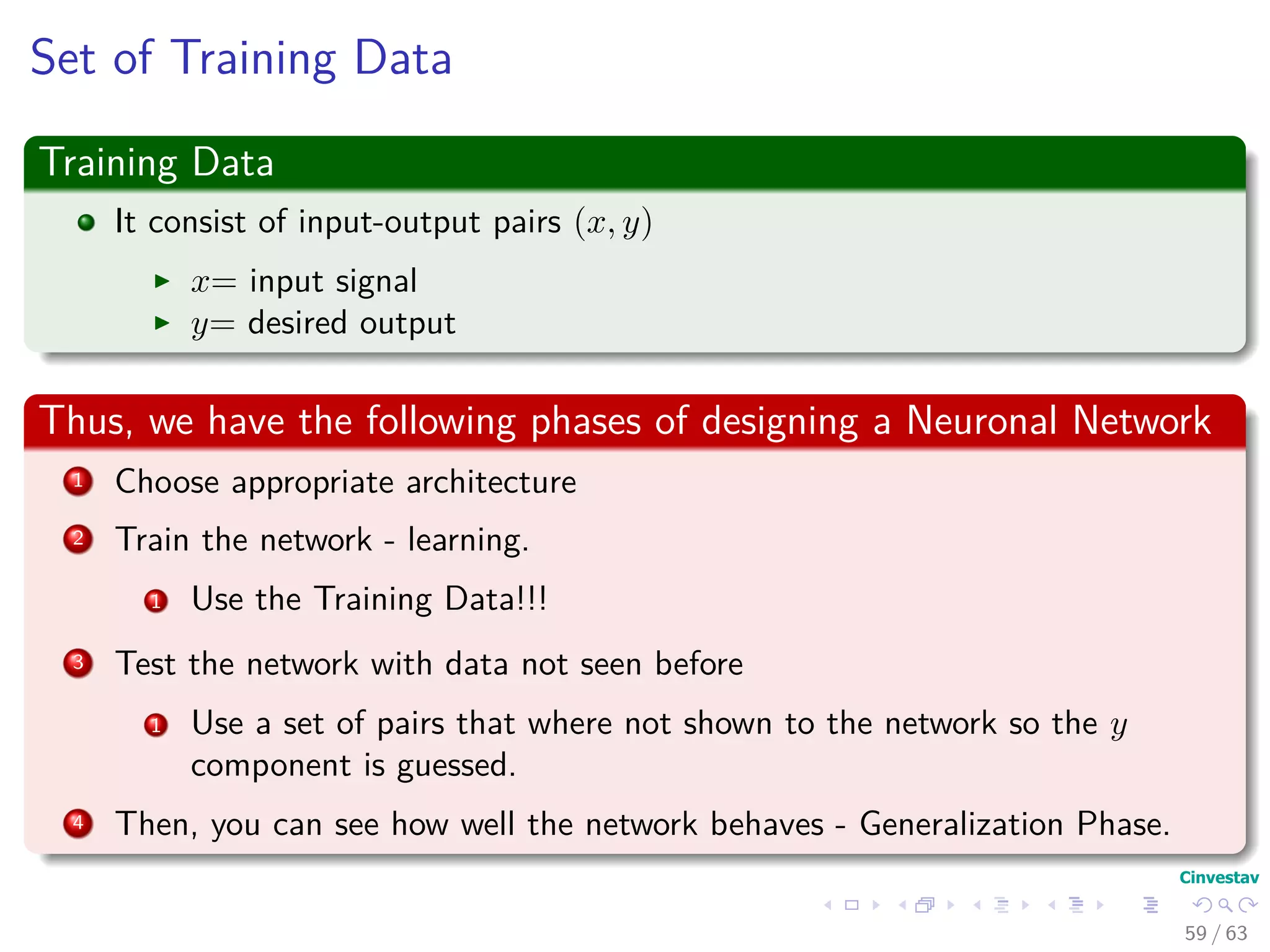 Set of Training Data
Training Data
It consist of input-output pairs (x, y)
x= input signal
y= desired output
Thus, we have the following phases of designing a Neuronal Network
1 Choose appropriate architecture
2 Train the network - learning.
1 Use the Training Data!!!
3 Test the network with data not seen before
1 Use a set of pairs that where not shown to the network so the y
component is guessed.
4 Then, you can see how well the network behaves - Generalization Phase.
59 / 63
 