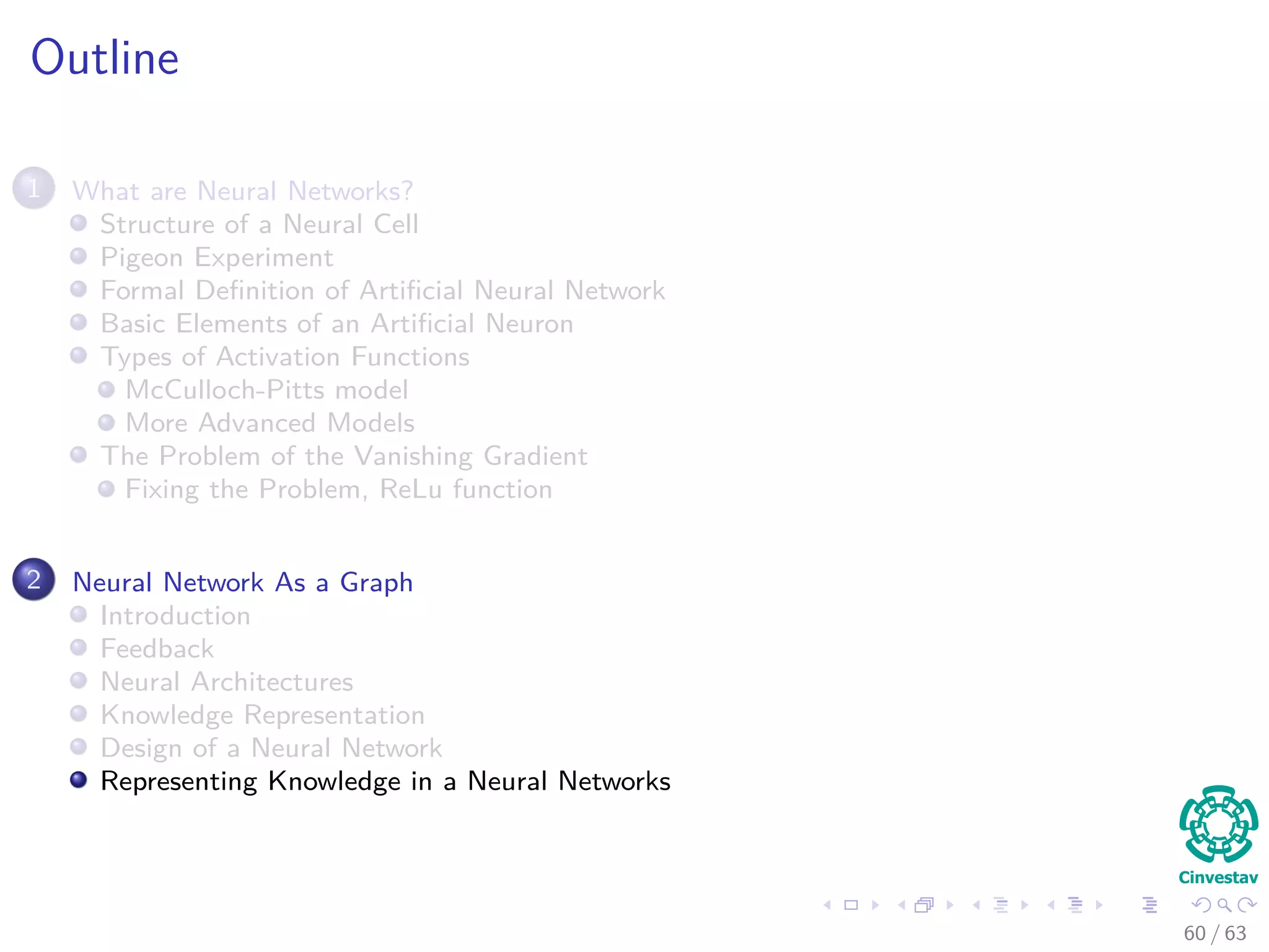Outline
1 What are Neural Networks?
Structure of a Neural Cell
Pigeon Experiment
Formal Deﬁnition of Artiﬁcial Neural Network
Basic Elements of an Artiﬁcial Neuron
Types of Activation Functions
McCulloch-Pitts model
More Advanced Models
The Problem of the Vanishing Gradient
Fixing the Problem, ReLu function
2 Neural Network As a Graph
Introduction
Feedback
Neural Architectures
Knowledge Representation
Design of a Neural Network
Representing Knowledge in a Neural Networks
60 / 63
 