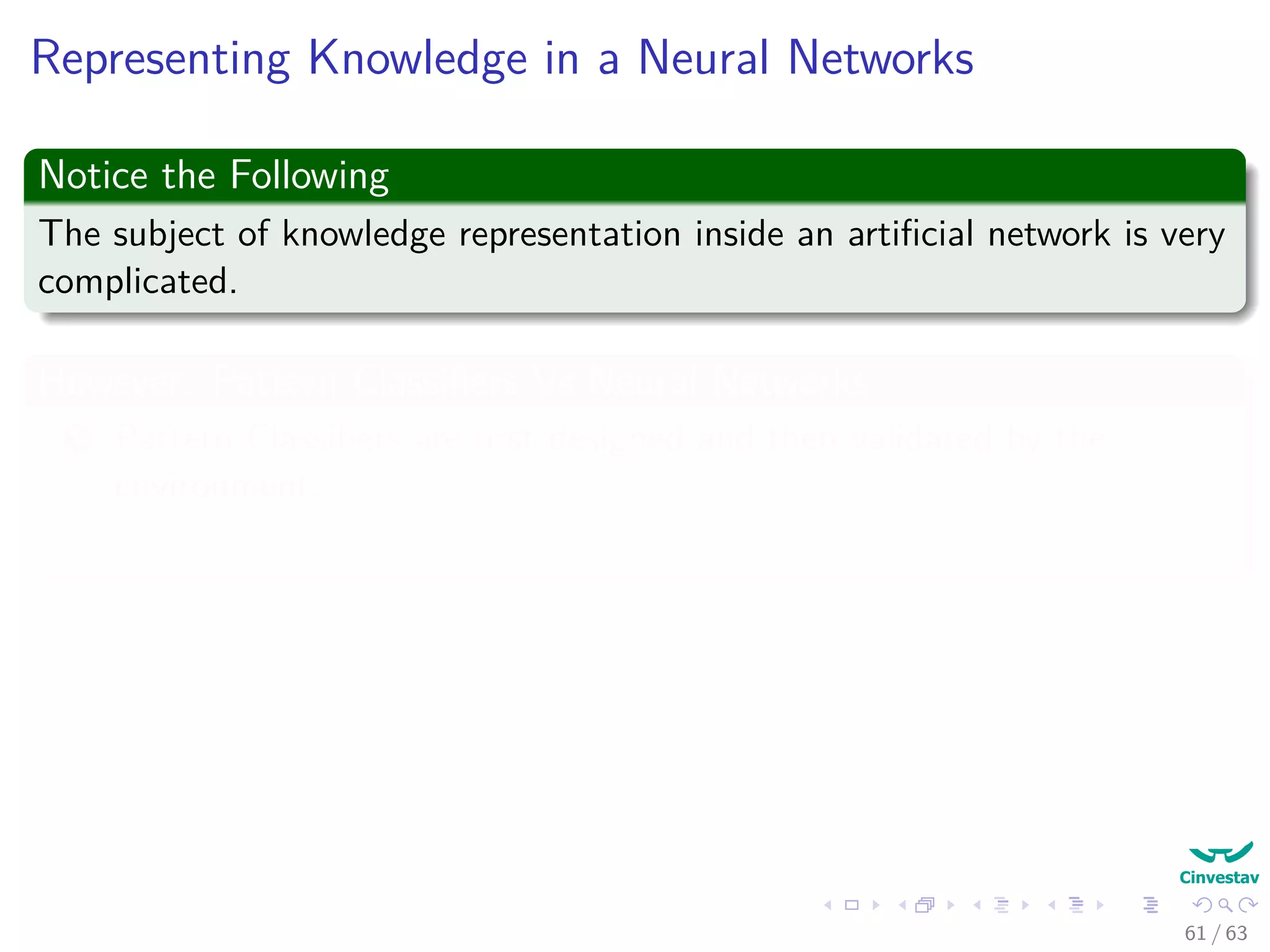 Representing Knowledge in a Neural Networks
Notice the Following
The subject of knowledge representation inside an artiﬁcial network is very
complicated.
However: Pattern Classiﬁers Vs Neural Networks
1 Pattern Classiﬁers are ﬁrst designed and then validated by the
environment.
2 Neural Networks learns the environment by using the data from it!!!
Kurt Hornik et al. proved (1989)
“Standard multilayer feedforward networks with as few as one hidden layer
using arbitrary squashing functions are capable of approximating any Borel
measurable function” (Basically many of the known ones!!!)
61 / 63
 