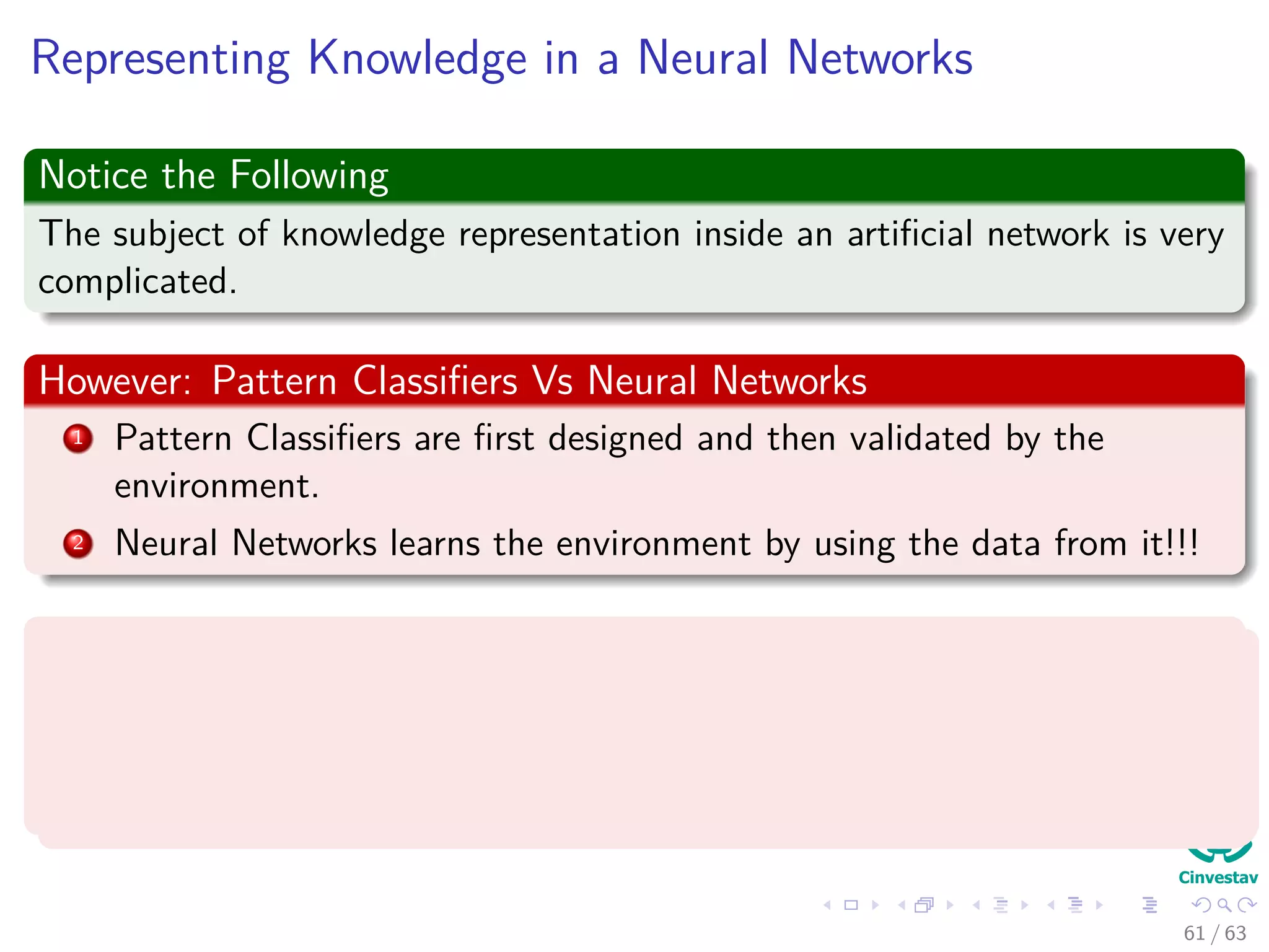Representing Knowledge in a Neural Networks
Notice the Following
The subject of knowledge representation inside an artiﬁcial network is very
complicated.
However: Pattern Classiﬁers Vs Neural Networks
1 Pattern Classiﬁers are ﬁrst designed and then validated by the
environment.
2 Neural Networks learns the environment by using the data from it!!!
Kurt Hornik et al. proved (1989)
“Standard multilayer feedforward networks with as few as one hidden layer
using arbitrary squashing functions are capable of approximating any Borel
measurable function” (Basically many of the known ones!!!)
61 / 63
 