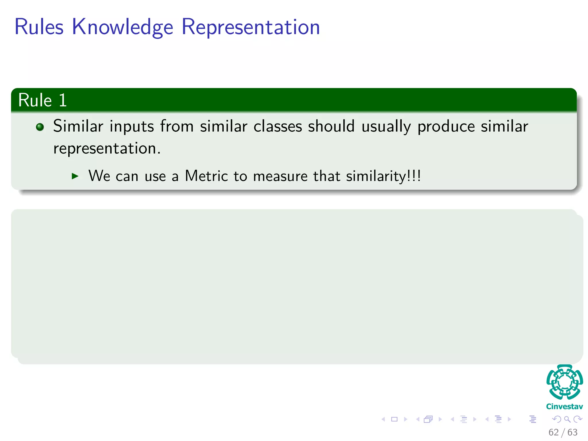 Rules Knowledge Representation
Rule 1
Similar inputs from similar classes should usually produce similar
representation.
We can use a Metric to measure that similarity!!!
Examples
1 d (xi, xj) = xi − xj (Classic Euclidean Metric).
2 d2
ij = (xi − µi)T −1
xj − µj (Mahalanobis distance) where
1 µi = E [xi] .
2 = E (xi − µi) (xi − µi)
T
= E xj − µj xj − µj
T
.
62 / 63
 