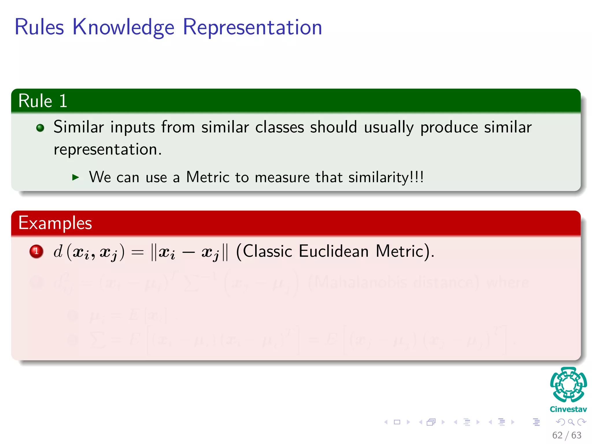 Rules Knowledge Representation
Rule 1
Similar inputs from similar classes should usually produce similar
representation.
We can use a Metric to measure that similarity!!!
Examples
1 d (xi, xj) = xi − xj (Classic Euclidean Metric).
2 d2
ij = (xi − µi)T −1
xj − µj (Mahalanobis distance) where
1 µi = E [xi] .
2 = E (xi − µi) (xi − µi)
T
= E xj − µj xj − µj
T
.
62 / 63
 