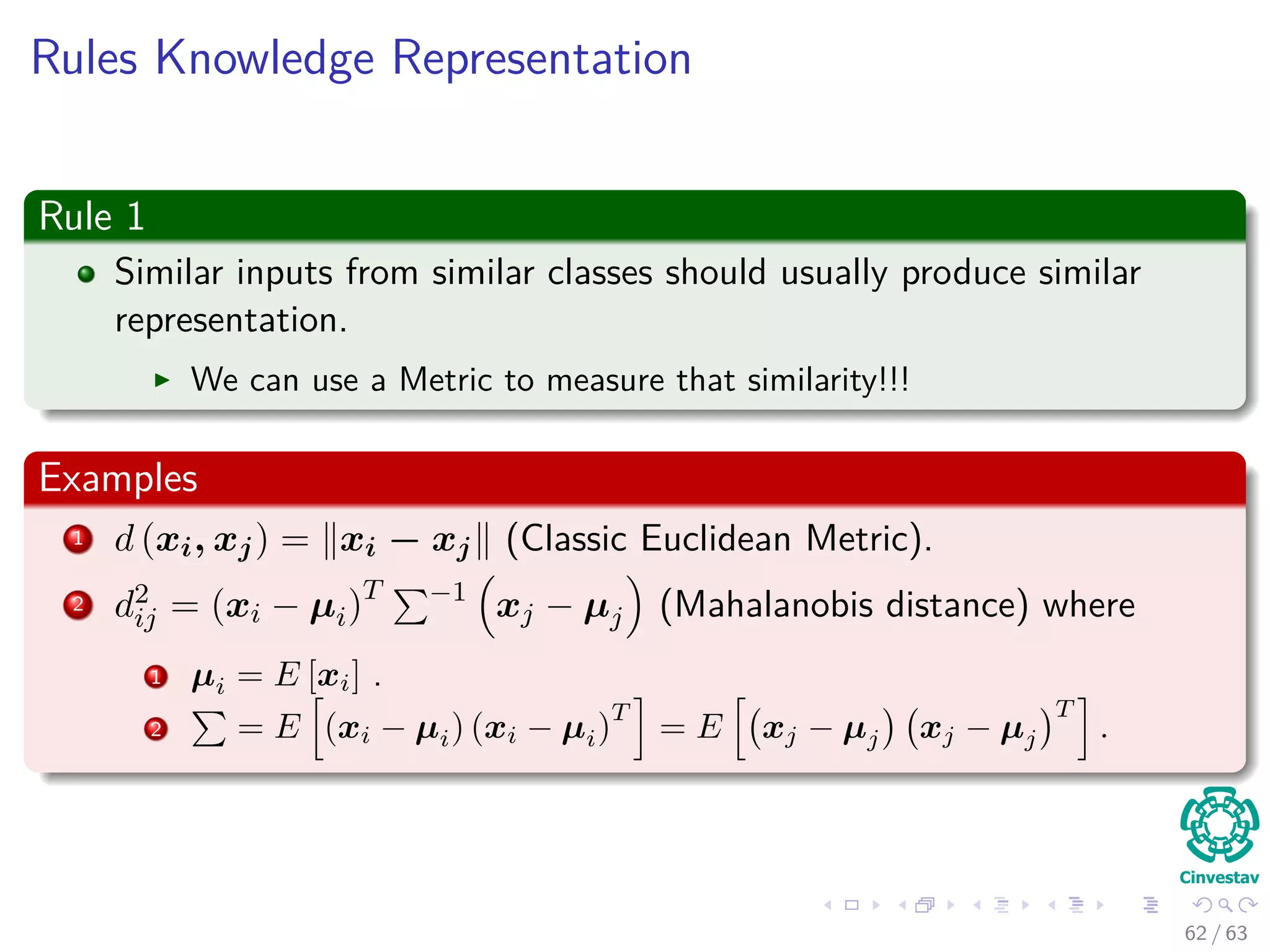 Rules Knowledge Representation
Rule 1
Similar inputs from similar classes should usually produce similar
representation.
We can use a Metric to measure that similarity!!!
Examples
1 d (xi, xj) = xi − xj (Classic Euclidean Metric).
2 d2
ij = (xi − µi)T −1
xj − µj (Mahalanobis distance) where
1 µi = E [xi] .
2 = E (xi − µi) (xi − µi)
T
= E xj − µj xj − µj
T
.
62 / 63
 
