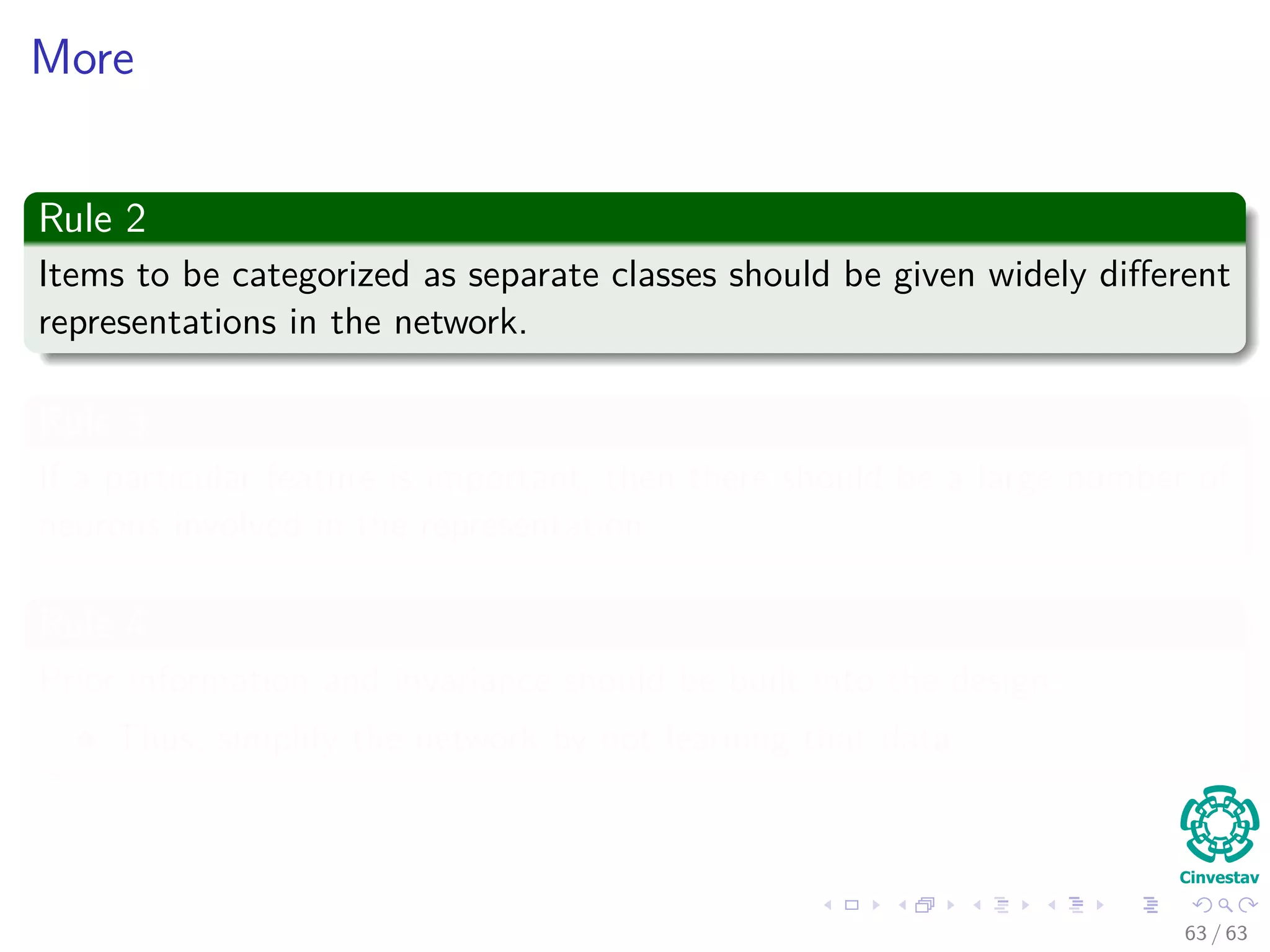 More
Rule 2
Items to be categorized as separate classes should be given widely diﬀerent
representations in the network.
Rule 3
If a particular feature is important, then there should be a large number of
neurons involved in the representation.
Rule 4
Prior information and invariance should be built into the design:
Thus, simplify the network by not learning that data.
63 / 63
 