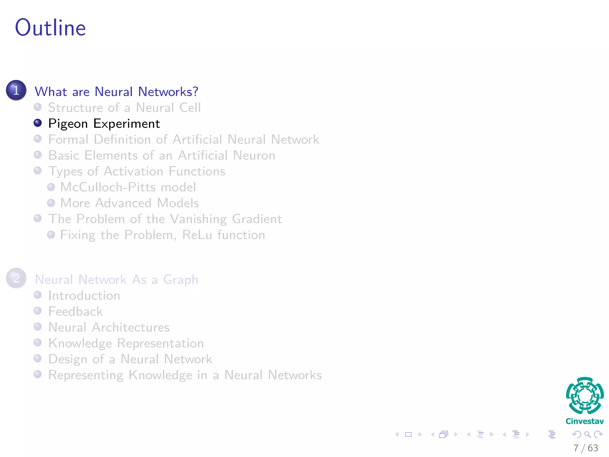 Outline
1 What are Neural Networks?
Structure of a Neural Cell
Pigeon Experiment
Formal Deﬁnition of Artiﬁcial Neural Network
Basic Elements of an Artiﬁcial Neuron
Types of Activation Functions
McCulloch-Pitts model
More Advanced Models
The Problem of the Vanishing Gradient
Fixing the Problem, ReLu function
2 Neural Network As a Graph
Introduction
Feedback
Neural Architectures
Knowledge Representation
Design of a Neural Network
Representing Knowledge in a Neural Networks
7 / 63
 