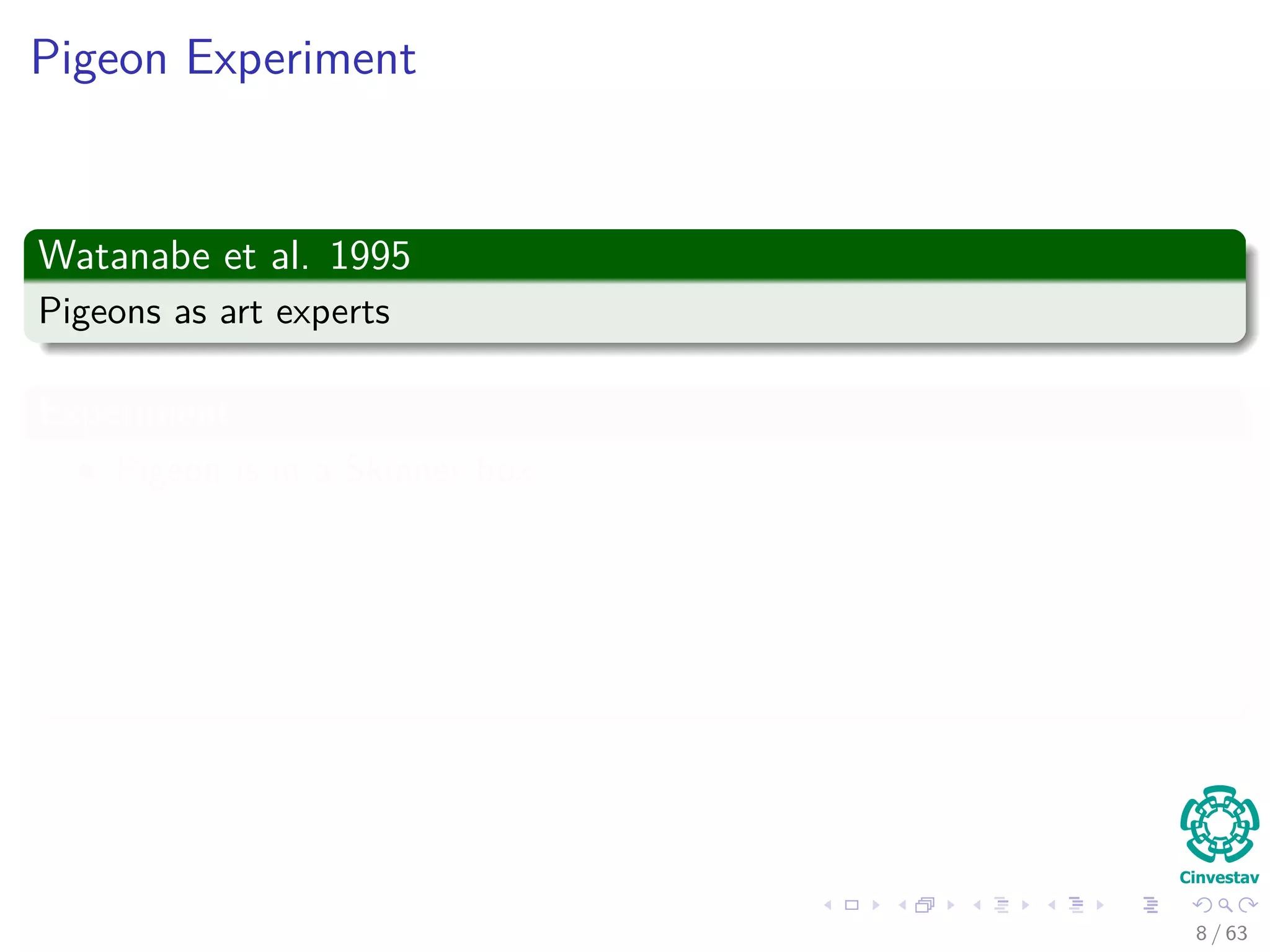 Pigeon Experiment
Watanabe et al. 1995
Pigeons as art experts
Experiment
Pigeon is in a Skinner box
Then, paintings of two diﬀerent artists (e.g. Chagall / Van Gogh) are
presented to it.
A Reward is given for pecking when presented a particular artist (e.g.
Van Gogh).
8 / 63
 