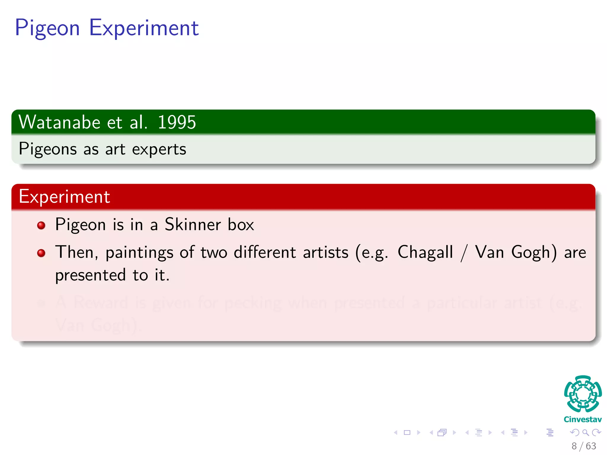 Pigeon Experiment
Watanabe et al. 1995
Pigeons as art experts
Experiment
Pigeon is in a Skinner box
Then, paintings of two diﬀerent artists (e.g. Chagall / Van Gogh) are
presented to it.
A Reward is given for pecking when presented a particular artist (e.g.
Van Gogh).
8 / 63
 