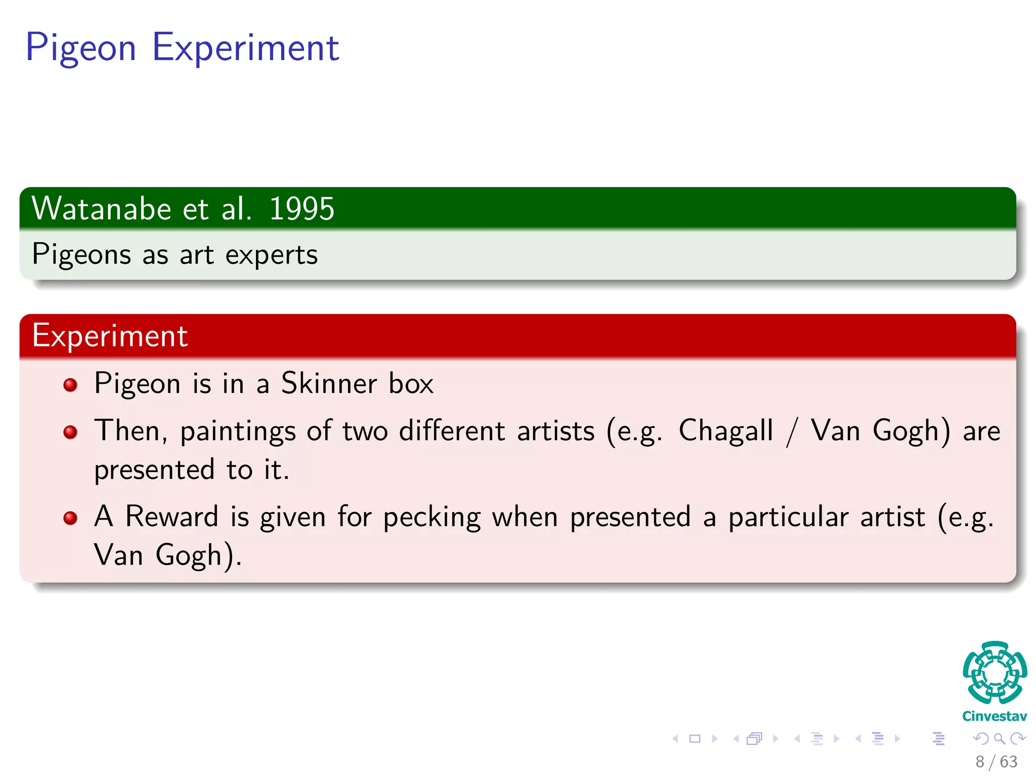 Pigeon Experiment
Watanabe et al. 1995
Pigeons as art experts
Experiment
Pigeon is in a Skinner box
Then, paintings of two diﬀerent artists (e.g. Chagall / Van Gogh) are
presented to it.
A Reward is given for pecking when presented a particular artist (e.g.
Van Gogh).
8 / 63
 