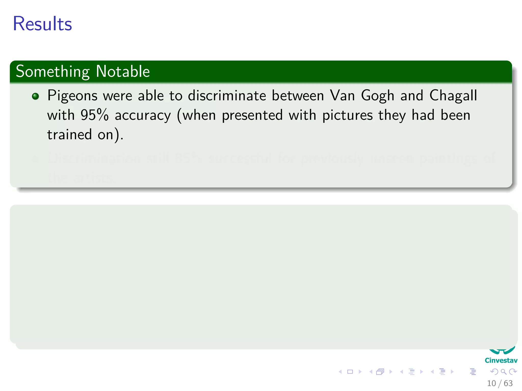 Results
Something Notable
Pigeons were able to discriminate between Van Gogh and Chagall
with 95% accuracy (when presented with pictures they had been
trained on).
Discrimination still 85% successful for previously unseen paintings of
the artists.
Thus
1 Pigeons do not simply memorize the pictures.
2 They can extract and recognize patterns (the ‘style’).
3 They generalize from the already seen to make predictions.
4 This is what neural networks (biological and artiﬁcial) are good at
(unlike conventional computer).
10 / 63
 