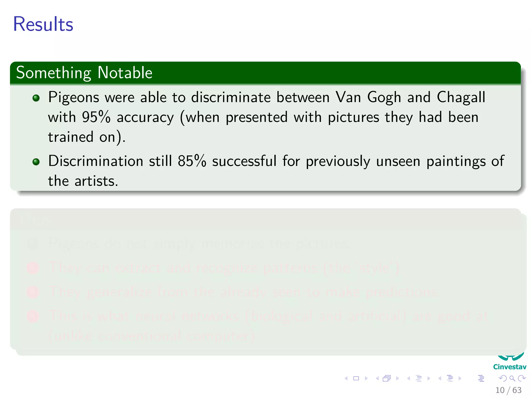 Results
Something Notable
Pigeons were able to discriminate between Van Gogh and Chagall
with 95% accuracy (when presented with pictures they had been
trained on).
Discrimination still 85% successful for previously unseen paintings of
the artists.
Thus
1 Pigeons do not simply memorize the pictures.
2 They can extract and recognize patterns (the ‘style’).
3 They generalize from the already seen to make predictions.
4 This is what neural networks (biological and artiﬁcial) are good at
(unlike conventional computer).
10 / 63
 