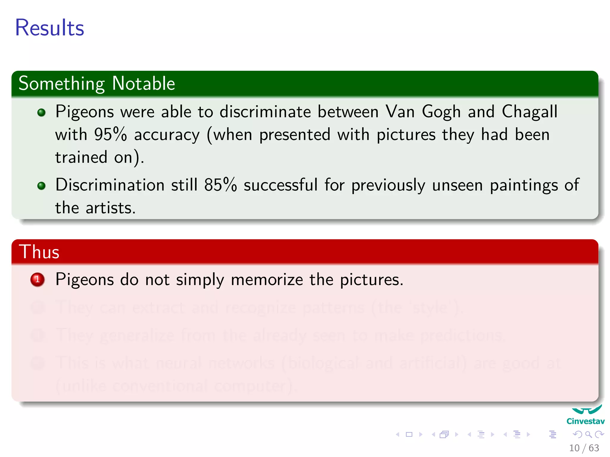 Results
Something Notable
Pigeons were able to discriminate between Van Gogh and Chagall
with 95% accuracy (when presented with pictures they had been
trained on).
Discrimination still 85% successful for previously unseen paintings of
the artists.
Thus
1 Pigeons do not simply memorize the pictures.
2 They can extract and recognize patterns (the ‘style’).
3 They generalize from the already seen to make predictions.
4 This is what neural networks (biological and artiﬁcial) are good at
(unlike conventional computer).
10 / 63
 