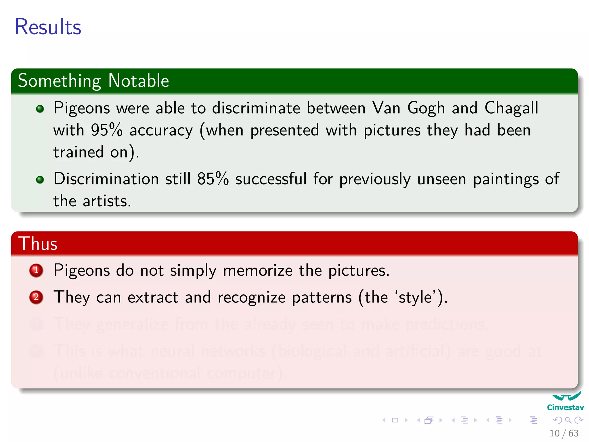 Results
Something Notable
Pigeons were able to discriminate between Van Gogh and Chagall
with 95% accuracy (when presented with pictures they had been
trained on).
Discrimination still 85% successful for previously unseen paintings of
the artists.
Thus
1 Pigeons do not simply memorize the pictures.
2 They can extract and recognize patterns (the ‘style’).
3 They generalize from the already seen to make predictions.
4 This is what neural networks (biological and artiﬁcial) are good at
(unlike conventional computer).
10 / 63
 