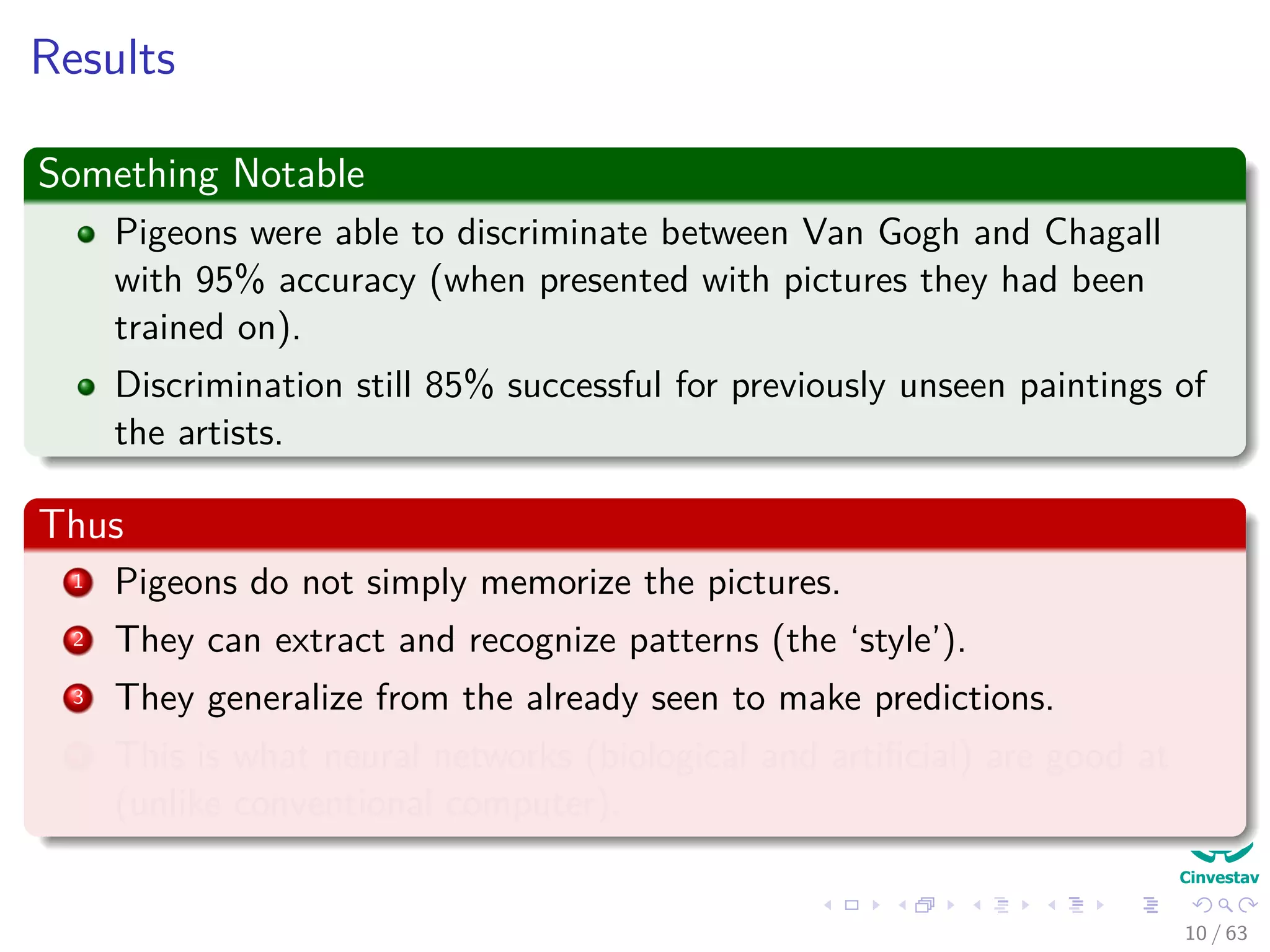 Results
Something Notable
Pigeons were able to discriminate between Van Gogh and Chagall
with 95% accuracy (when presented with pictures they had been
trained on).
Discrimination still 85% successful for previously unseen paintings of
the artists.
Thus
1 Pigeons do not simply memorize the pictures.
2 They can extract and recognize patterns (the ‘style’).
3 They generalize from the already seen to make predictions.
4 This is what neural networks (biological and artiﬁcial) are good at
(unlike conventional computer).
10 / 63
 