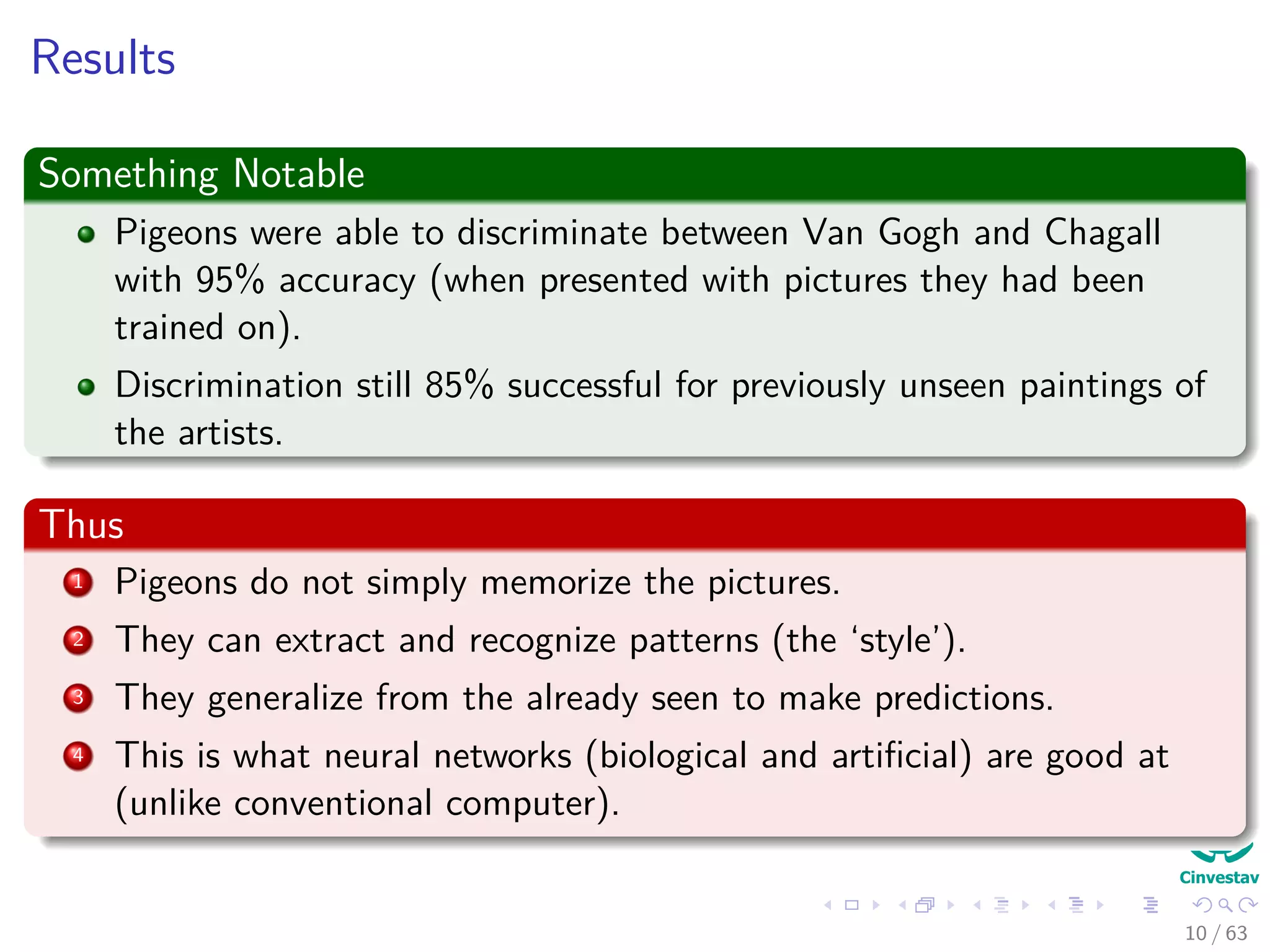 Results
Something Notable
Pigeons were able to discriminate between Van Gogh and Chagall
with 95% accuracy (when presented with pictures they had been
trained on).
Discrimination still 85% successful for previously unseen paintings of
the artists.
Thus
1 Pigeons do not simply memorize the pictures.
2 They can extract and recognize patterns (the ‘style’).
3 They generalize from the already seen to make predictions.
4 This is what neural networks (biological and artiﬁcial) are good at
(unlike conventional computer).
10 / 63
 